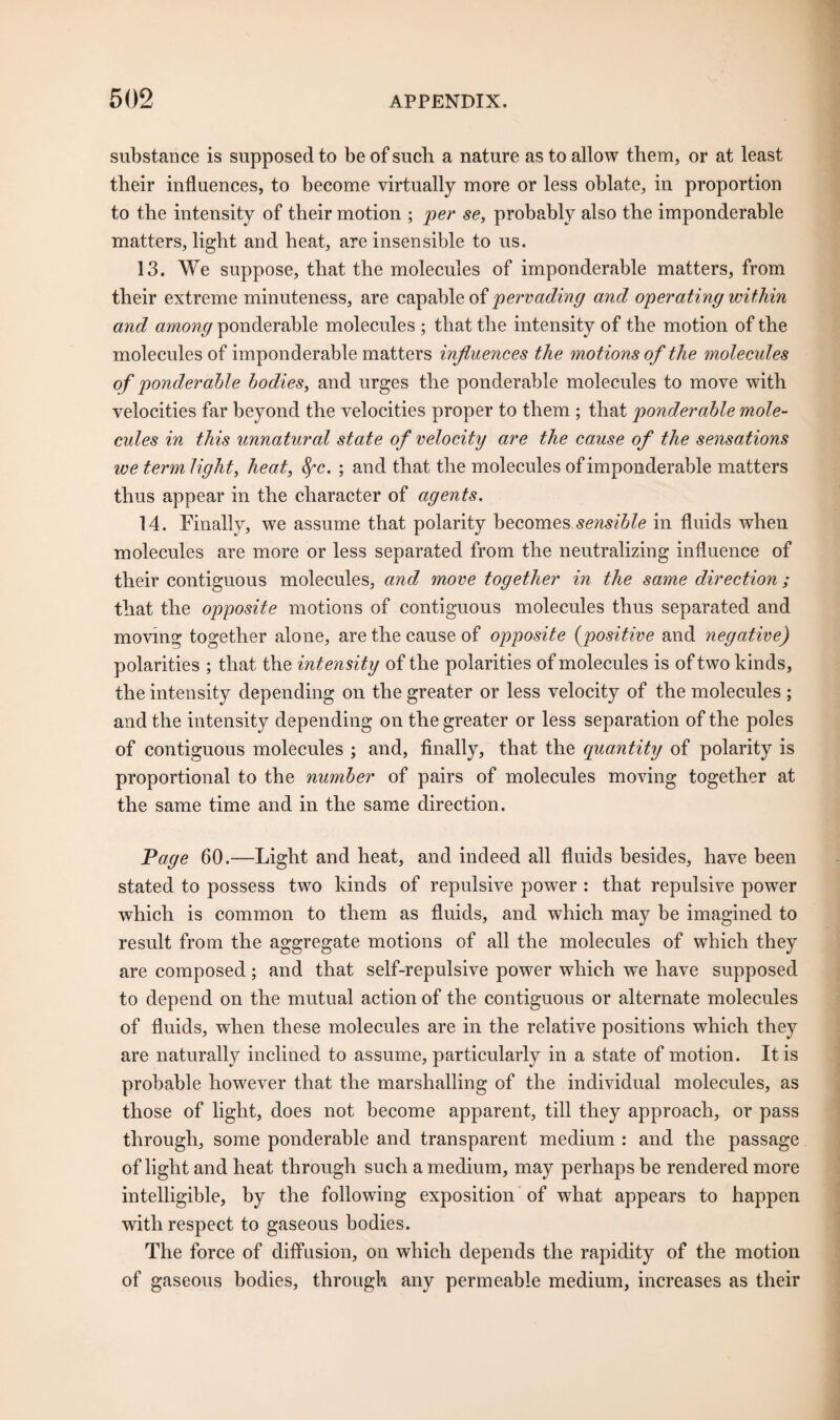 substance is supposed to be of such a nature as to allow them, or at least their influences, to become virtually more or less oblate, in proportion to the intensity of their motion ; per se, probably also the imponderable matters, light and heat, are insensible to us. 13. We suppose, that the molecules of imponderable matters, from their extreme minuteness, are capable of pervading and operating within and among ponderable molecules ; that the intensity of the motion of the molecules of imponderable matters influences the motions of the molecules of ponderable bodies, and urges the ponderable molecules to move with velocities far beyond the velocities proper to them ; that ponderable mole¬ cules in this unnatural state of velocity are the cause of the sensations we term light, heat, fyc. ; and that the molecules of imponderable matters thus appear in the character of agents. 14. Finally, we assume that polarity becomes sensible in fluids when molecules are more or less separated from the neutralizing influence of their contiguous molecules, and move together in the same direction; that the opposite motions of contiguous molecules thus separated and moving together alone, are the cause of opposite (positive and negative) polarities ; that the intensity of the polarities of molecules is of two kinds, the intensity depending on the greater or less velocity of the molecules ; and the intensity depending on the greater or less separation of the poles of contiguous molecules ; and, finally, that the quantity of polarity is proportional to the number of pairs of molecules moving together at the same time and in the same direction. Page 60.—Light and heat, and indeed all fluids besides, have been stated to possess two kinds of repulsive power : that repulsive power which is common to them as fluids, and which may be imagined to result from the aggregate motions of all the molecules of which they are composed; and that self-repulsive power which we have supposed to depend on the mutual action of the contiguous or alternate molecules of fluids, when these molecules are in the relative positions which they are naturally inclined to assume, particularly in a state of motion. It is probable however that the marshalling of the individual molecules, as those of light, does not become apparent, till they approach, or pass through, some ponderable and transparent medium : and the passage of light and heat through such a medium, may perhaps be rendered more intelligible, by the following exposition of what appears to happen with respect to gaseous bodies. The force of diffusion, on which depends the rapidity of the motion of gaseous bodies, through any permeable medium, increases as their