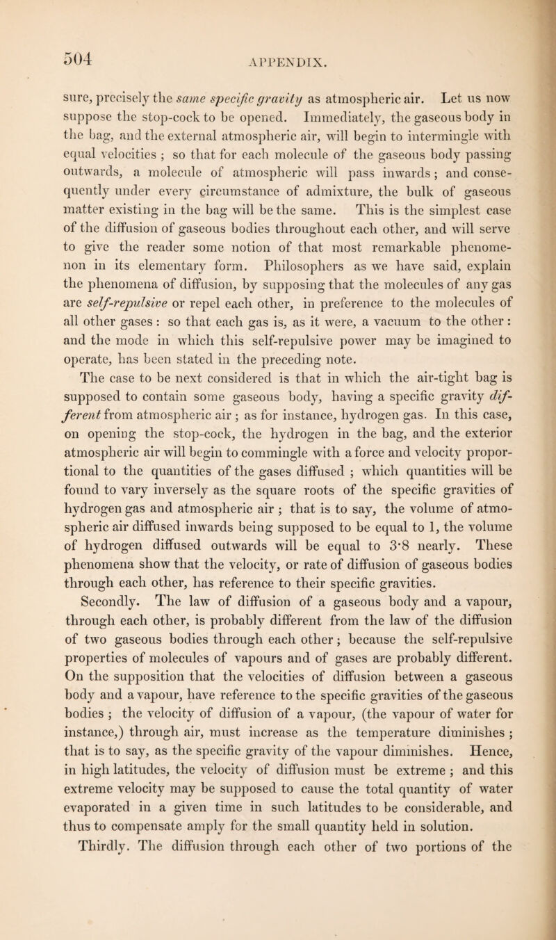 sure, precisely the same specific gravity as atmospheric air. Let us now suppose the stop-cock to he opened. Immediately, the gaseous body in the bag, and the external atmospheric air, will begin to intermingle with equal velocities ; so that for each molecule of the gaseous body passing outwards, a molecule of atmospheric will pass inwards; and conse¬ quently under every circumstance of admixture, the hulk of gaseous matter existing in the bag will be the same. This is the simplest case of the diffusion of gaseous bodies throughout each other, and will serve to give the reader some notion of that most remarkable phenome¬ non in its elementary form. Philosophers as we have said, explain the phenomena of diffusion, by supposing that the molecules of any gas are self-repulsive or repel each other, in preference to the molecules of all other gases : so that each gas is, as it were, a vacuum to the other : and the mode in which this self-repulsive power may be imagined to operate, has been stated in the preceding note. The case to be next considered is that in which the air-tight bag is supposed to contain some gaseous body, having a specific gravity dif¬ ferent from atmospheric air ; as for instance, hydrogen gas. In this case, on opening the stop-cock, the hydrogen in the bag, and the exterior atmospheric air will begin to commingle with a force and velocity propor¬ tional to the quantities of the gases diffused ; which quantities will be found to vary inversely as the square roots of the specific gravities of hydrogen gas and atmospheric air ; that is to say, the volume of atmo¬ spheric air diffused inwards being supposed to be equal to 1, the volume of hydrogen diffused outwards will be equal to 3*8 nearly. These phenomena show that the velocity, or rate of diffusion of gaseous bodies through each other, has reference to their specific gravities. Secondly. The law of diffusion of a gaseous body and a vapour, through each other, is probably different from the law of the diffusion of two gaseous bodies through each other; because the self-repulsive properties of molecules of vapours and of gases are probably different. On the supposition that the velocities of diffusion between a gaseous body and a vapour, have reference to the specific gravities of the gaseous bodies ; the velocity of diffusion of a vapour, (the vapour of water for instance,) through air, must increase as the temperature diminishes ; that is to say, as the specific gravity of the vapour diminishes. Hence, in high latitudes, the velocity of diffusion must be extreme ; and this extreme velocity may be supposed to cause the total quantity of water evaporated in a given time in such latitudes to he considerable, and thus to compensate amply for the small quantity held in solution. Thirdly. The diffusion through each other of two portions of the