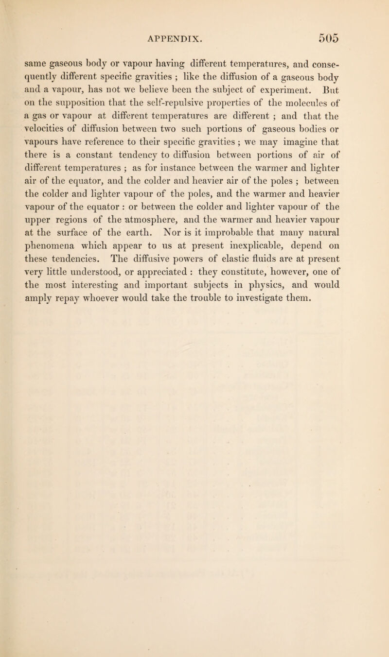 same gaseous body or vapour having different temperatures, and conse¬ quently different specific gravities ; like the diffusion of a gaseous body and a vapour, has not we believe been the subject of experiment. But on the supposition that the self-repulsive properties of the molecules of a gas or vapour at different temperatures are different ; and that the velocities of diffusion between two such portions of gaseous bodies or vapours have reference to their specific gravities ; we may imagine that there is a constant tendency to diffusion between portions of air of different temperatures ; as for instance between the warmer and lighter air of the equator, and the colder and heavier air of the poles ; between the colder and lighter vapour of the poles, and the warmer and heavier vapour of the equator : or between the colder and lighter vapour of the upper regions of the atmosphere, and the warmer and heavier vapour at the surface of the earth. Nor is it improbable that many natural phenomena which appear to us at present inexplicable, depend on these tendencies. The diffusive powers of elastic fluids are at present very little understood, or appreciated : they constitute, however, one of the most interesting and important subjects in physics, and would amply repay whoever would take the trouble to investigate them.