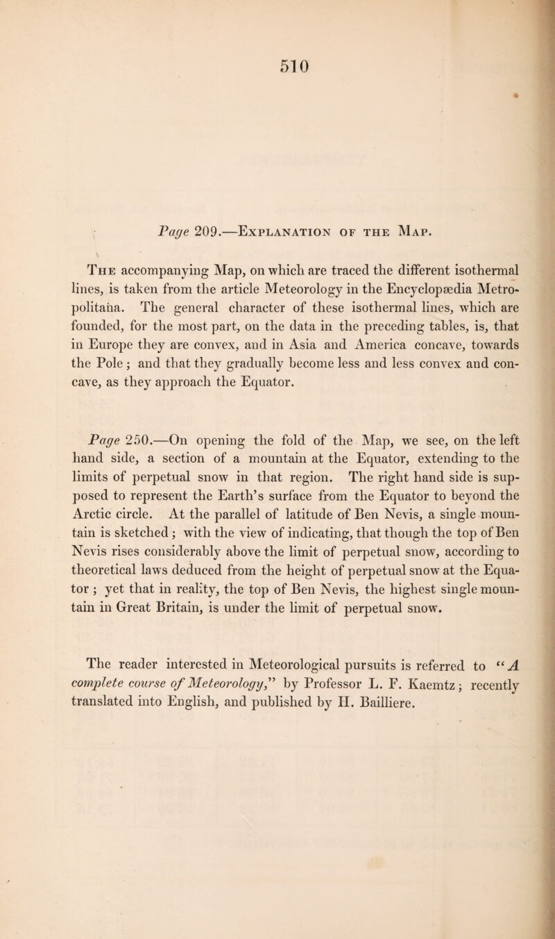 Page 209.—Explanation of the Map. ti The accompanying Map, on which are traced the different isothermal lines, is taken from the article Meteorology in the Encyclopaedia Metro* politaha. The general character of these isothermal lines, which are founded, for the most part, on the data in the preceding tables, is, that in Europe they are convex, and in Asia and America concave, towards the Pole ; and that they gradually become less and less convex and con¬ cave, as they approach the Equator. Page 250.—On opening the fold of the Map, we see, on the left hand side, a section of a mountain at the Equator, extending to the limits of perpetual snow in that region. The right hand side is sup¬ posed to represent the Earth’s surface from the Equator to beyond the Arctic circle. At the parallel of latitude of Ben Nevis, a single moun¬ tain is sketched ; with the view of indicating, that though the top of Ben Nevis rises considerably above the limit of perpetual snow, according to theoretical laws deduced from the height of perpetual snow at the Equa¬ tor ; yet that in reality, the top of Ben Nevis, the highest single moun¬ tain in Great Britain, is under the limit of perpetual snow. The reader interested in Meteorological pursuits is referred to “A complete course of Meteorology,” by Professor L. F. Kaemtz ; recently translated into English, and published by II. Bailliere.