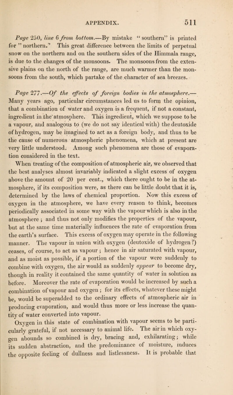 Page 250, line 6 from bottom.—By mistake “ southern” is printed for ” northern.” This great difference between the limits of perpetual snow on the northern and on the southern sides of the Himmala range, is due to the changes of the monsoons. The monsoons from the exten¬ sive plains on the north of the range, are much warmer than the mon¬ soons from the south, which partake of the character of sea breezes. Page 277.—Of the effects of foreign bodies in the atmosphere.— Many years ago, particular circumstances led us to form the opinion, that a combination of water and oxygen is a frequent, if not a constant, ingredient in the'atmosphere. This ingredient, which we suppose to be a vapour, and analogous to (we do not say identical with) the deutoxide of hydrogen, may be imagined to act as a foreign body, and thus to be the cause of numerous atmospheric phenomena, which at present are very little understood. Among such phenomena are those of evapora¬ tion considered in the text. When treating of the composition of atmospheric air, we observed that the best analyses almost invariably indicated a slight excess of oxygen above the amount of 20 per cent., which there ought to be in the at¬ mosphere, if its composition were, as there can be little doubt that it is, determined by the laws of chemical proportion. Now this excess of oxygen in the atmosphere, we have every reason to think, becomes periodically associated in some way with the vapour which is also in the atmosphere ; and thus not only modifies the properties of the vapour, but at the same time materially influences the rate of evaporation from the earth’s surface. This excess of oxygen may operate in the following manner. The vapour in union with oxygen (deutoxide of hydrogen ?) ceases, of course, to act as vapour ; hence in air saturated with vapour, and as moist as possible, if a portion of the vapour were suddenly to combine with oxygen, the air would as suddenly appear to become dry, though in reality it contained the same quantity of water in solution as before. Moreover the rate of evaporation wTould be increased by such a combination of vapour and oxygen ; for its effects, whatever these might be, would be superadded to the ordinary effects of atmospheric air in producing evaporation, and would thus more or less increase the quan¬ tity of water converted into vapour. Oxygen in this state of combination with vapour seems to be parti¬ cularly grateful, if not necessary to animal life. The air in which oxy¬ gen abounds so combined is dry, bracing and, exhilarating; while its sudden abstraction, and the predominance of moisture, induces the opposite feeling of dullness and listlessness. It is probable that