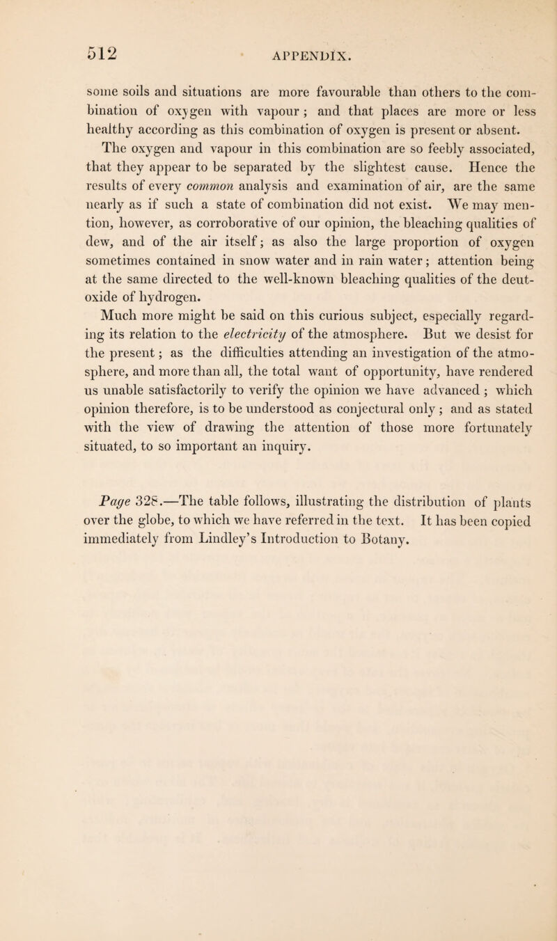 some soils and situations are more favourable than others to the com¬ bination of oxygen with vapour; and that places are more or less healthy according as this combination of oxygen is present or absent. The oxygen and vapour in this combination are so feebly associated, that they appear to be separated by the slightest cause. Hence the results of every common analysis and examination of air, are the same nearly as if such a state of combination did not exist. We may men¬ tion, however, as corroborative of our opinion, the bleaching qualities of dew, and of the air itself; as also the large proportion of oxygen sometimes contained in snow water and in rain water; attention being at the same directed to the well-known bleaching qualities of the deut- oxide of hydrogen. Much more might he said on this curious subject, especially regard¬ ing its relation to the electricity of the atmosphere. But we desist for the present; as the difficulties attending an investigation of the atmo¬ sphere, and more than all, the total want of opportunity, have rendered us unable satisfactorily to verify the opinion we have advanced ; which opinion therefore, is to be understood as conjectural only ; and as stated with the view of drawing the attention of those more fortunately situated, to so important an inquiry. Page 328.—The table follows, illustrating the distribution of plants over the globe, to which we have referred in the text. It has been copied immediately from Lindley’s Introduction to Botany.