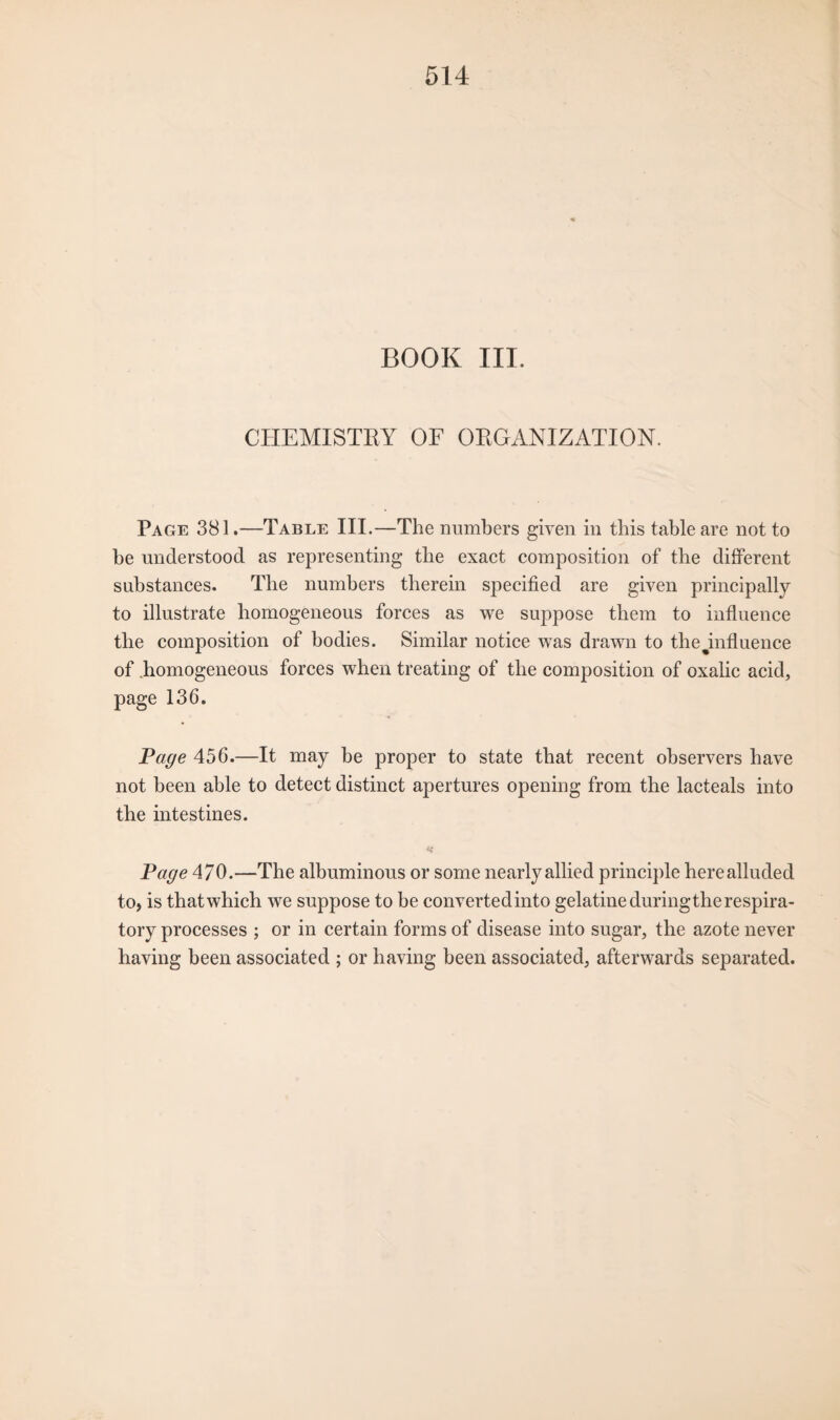BOOK III. CHEMISTRY OF ORGANIZATION. Page 381.—Table III.—The numbers given in this table are not to be understood as representing the exact composition of the different substances. The numbers therein specified are given principally to illustrate homogeneous forces as we suppose them to influence the composition of bodies. Similar notice was drawn to tbe^influence of homogeneous forces when treating of the composition of oxalic acid, page 136. Page 456.—It may be proper to state that recent observers have not been able to detect distinct apertures opening from the lacteals into the intestines. Page 470.—The albuminous or some nearly allied principle here alluded to, is that which we suppose to be convertedinto gelatine duringtherespira- tory processes ; or in certain forms of disease into sugar, the azote never having been associated ; or having been associated, afterwards separated.