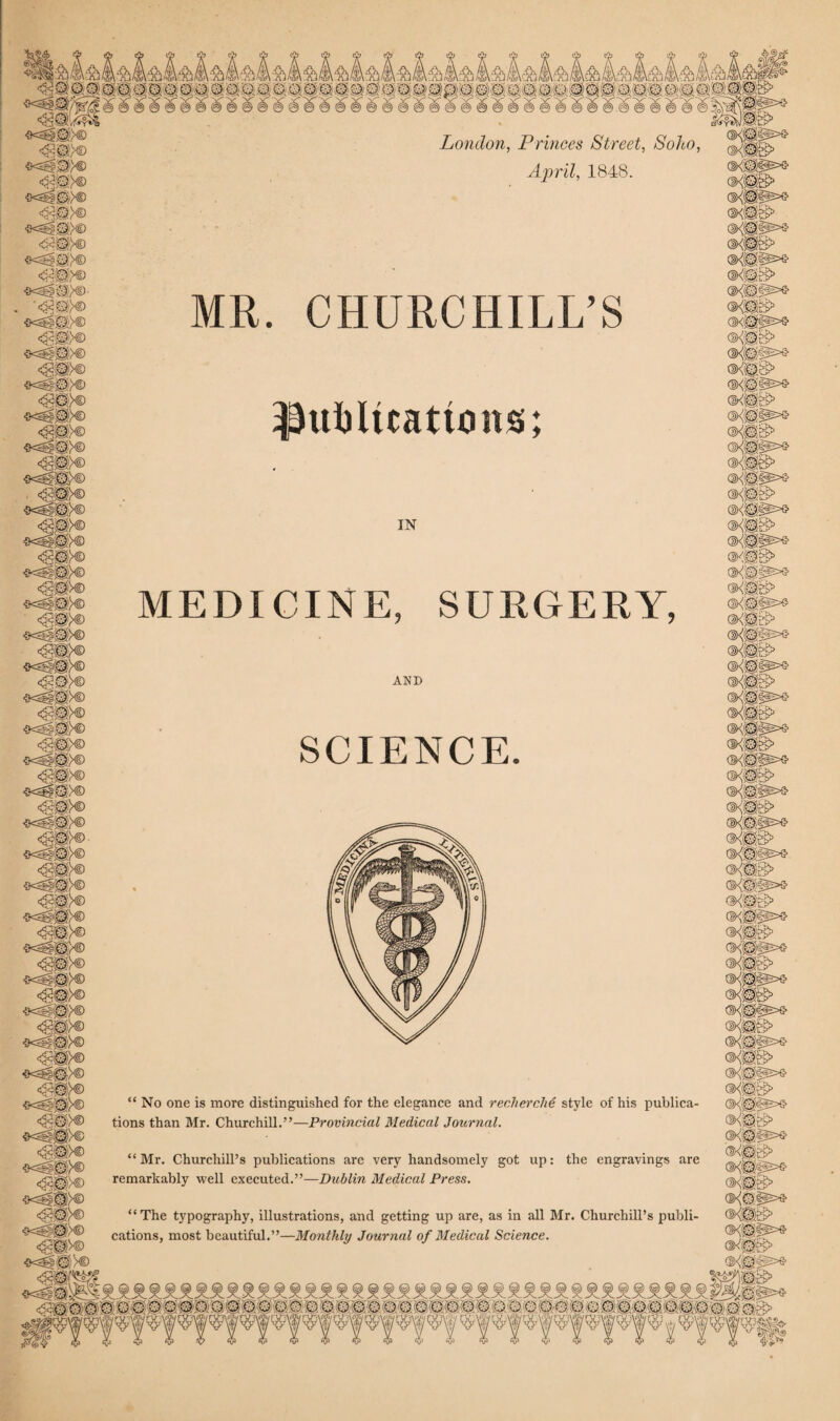 London, Princes Street, Soho April, 1848. MR. CHURCHILL’S MEDICINE, SURGERY AND SCIENCE “ No one is more distinguished for the elegance and recherche style of his publica tions than Mr. Churchill.”—Provincial Medical Journal. “ Mr. Churchill’s publications are very handsomely got up: the engravings are remarkably well executed.”—Dublin Medical Press. “The typography, illustrations, and getting up are, as in all Mr. Churchill’s publf cations, most beautiful.”—Monthly Journal of Medical Science.