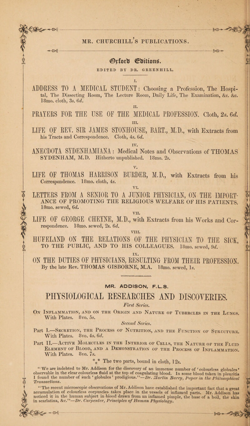 -_____---—-_____-.-K®— mr. churchill’s publications. ----*-3«®-^ EDITED BY DR. GREENHILL. ADDRESS TO A MEDICAL STUDENT : Choosing a Profession, The Hospi¬ tal, The Dissecting Room, The Lecture Room, Daily Life, The Examination, &c. &c. 18mo. cloth, 3s. 6d. II. PRAYERS EOR THE USE OF THE MEDICAL PROFESSION. Cloth, 2s. 6d. hi. LIFE OE REV. SIR JAMES STONHOUSE, BART., M.D., with Extracts from his Tracts and Correspondence. Cloth, 4s. 6d. IV. ANECDOTA SYDENHAMIANA : Medical Notes and Observations of THOMAS SYDENHAM, M.D. Hitherto unpublished. 18mo. 2s. v. 0 LITE OE THOMAS HARRISON BURDER, M.D., with Extracts from his Correspondence. 18mo. cloth, 4s. VI. LETTERS FROM A SENIOR TO A JUNIOR PHYSICIAN, ON THE IMPORT¬ ANCE OF PROMOTING THE RELIGIOUS WELFARE OF HIS PATIENTS. 18mo. sewed, Qd. VII. LIFE OE GEORGE CHEYNE, M.D., with Extracts from his Works and Cor¬ respondence. 18mo. sewed, 2s. Qd. VIII. HUFELAND ON THE RELATIONS OE THE PHYSICIAN TO THE SICK, TO THE PUBLIC, AND TO HIS COLLEAGUES. 18mo. sewed, 9d. ON THE DUTIES OF PHYSICIANS, RESULTING FROM THEIR PROFESSION. By the late Rev. THOMAS GISBORNE, M.A. 18mo. sewed, Is. WWW VVW WWW */WVW MR. ADDISON, F.L.S. PHYSIOLOGICAL RESEARCHES AND DISCOVERIES. First Series. On Inflammation, and on the Origin and Nature of Tubercles in the Lungs. With Plates. 8vo. 5s. Second Series. Part I.—Secretion, the Process of Nutrition, and the Function of Structure. With Plates. 8vo. 4s. 6d. Part II.—Active Molecules in the Interior of Cells, the Nature of the Fluid Element of Blood, and a Demonstration of the Process of Inflammation. With Plates. 8vo. 7s. *** The two parts, bound in cloth, 12s. “We are indebted to Mr. Addison for the discovery of an immense number of ‘colourless globules’ observable in the clear colourless fluid at the top of coagulating blood. In some blood taken in pleuritis w I found the number of such ‘ globules ’ prodigious.”—Dr. Martin Barry, Paper in the Philosophical () Transactions. ’’ “ The recent microscopic observations of Mr. Addison have established the important fact that a great % accumulation of colourless corpuscles takes place in the vessels of inflamed parts. Mr. Addison has Y? noticed it in the human subject in blood drawn from an inflamed pimple, the base of a boil, the skin in scarlatina, &c.”—Dr. Carpenter, Principles of Human Physiology.