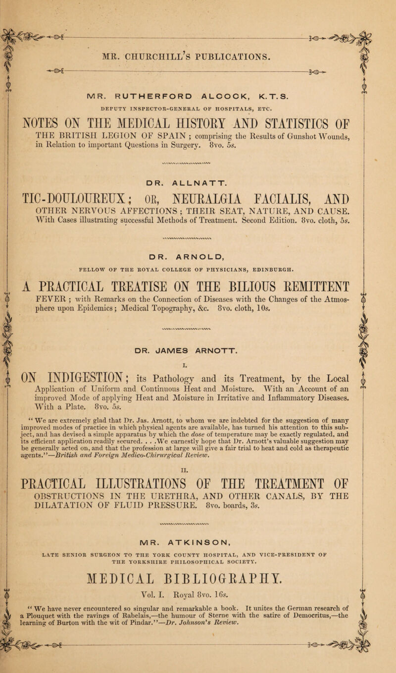 6 -©*- MR. RUTHERFORD ALCOCK, K. T. S. DEPUTY INSPECTOR-GENERAL OF HOSPITALS, ETC. NOTES ON THE MEDICAL HISTORY AND STATISTICS OF THE BRITISH LEGION OF SPAIN; comprising the Results of Gunshot Wounds, in Relation to important Questions in Surgery. 8vo. 5s. Wt/WVX/W DR. ALLNATT. TIC - DOULOUREUX; OK, NEURALGIA FACIALIS, AND OTHER NERVOUS AFFECTIONS ; THEIR SEAT, NATURE, AND CAUSE. With Cases illustrating successful Methods of Treatment. Second Edition. 8vo. cloth, 5s. \<\ VWXVNAVVVWWvWW\ DR. ARNOLD, FELLOW OF THE ROYAL COLLEGE OF PHYSICIANS, EDINBURGH. A PRACTICAL TREATISE ON THE BILIOUS REMITTENT FEVER ; with Remarks on the Connection of Diseases with the Changes of the Atmos¬ phere upon Epidemics; Medical Topography, &c. 8vo. cloth, 10s. VVW.^ WV'-WVWViAAWA DR. JAMES ARNOTT. I. 4 ON INDIGESTION; its Pathology and its Treatment, by the Local Application of Uniform and Continuous Heat and Moisture. With an Account of an improved Mode of applying Heat and Moisture in Irritative and Inflammatory Diseases. With a Plate. 8vo. 5s. “ We are extremely glad that Dr. Jas. Arnott, to whom we are indebted for the suggestion of many improved modes of practice in which physical agents are available, has turned his attention to this sub¬ ject, and has devised a simple apparatus by which the dose of temperature may be exactly regulated, and its efficient application readily secured. . . .We earnestly hope that Dr. Arnott’s valuable suggestion may be generally acted on, and that the profession at large will give a fair trial to heat and cold as therapeutic agents.”—British and Foreign Medico-Chirurgical Review. II. PRACTICAL ILLUSTRATIONS OF THE TREATMENT OF OBSTRUCTIONS IN THE URETHRA, AND OTHER CANALS, BY THE DILATATION OF FLUID PRESSURE. 8vo. hoards, 3s. WV\AAVVWWWVWVVW\I MR. ATKINSON, LATE SENIOR SURGEON TO THE YORK COUNTY HOSPITAL, AND VICE-PRESIDENT OF THE YORKSHIRE PHILOSOPHICAL SOCIETY. MEDICAL BIBLIOGRAPHY. Vol. I. Royal 8vo. 16s. “ We have never encountered so singular and remarkable a book. It unites the German research of a Plouquet with the ravings of Rabelais,—the humour of Sterne with the satire of Democritus,—the learning of Burton with the wit of Pindar.”—Dr. Johnson's Review. -*Gr