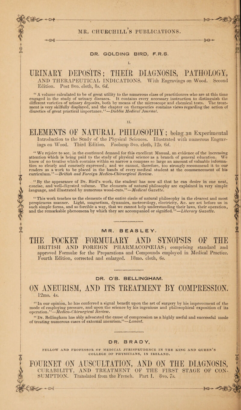 0 0 MR. CHURCHILL S PUBLICATIONS. -©►f- - JO- DR. GOLDiNG BIRD, F.R.S. URINARY DEPOSITS; THEIR DIAGNOSIS, PATHOLOGY, AND THERAPEUTICAL INDICATIONS. With Engravings on Wood. Second Edition. Post 8vo. cloth, 8s. 6d. “ A volume calculated to he of great utility to the numerous class of practitioners who are at this time engaged in the study of urinary diseases. It contains every necessary instruction to distinguish the different varieties of urinary deposits, both hy means of the microscope and chemical tests. The treat¬ ment is very skilfully displayed, and the chapter on therapeutics contains views regarding the action of diuretics of great practical importance.”—Dublin Medical Journal. II. ELEMENTS OF NATURAL PHILOSOPHY; being an Experimental Introduction to the Study of the Physical Sciences. Illustrated with numerous Engrav¬ ings on Wood. Third Edition. Foolscap 8vo. cloth, 12s. 6d. “ We rejoice to see, in the continued demand for this excellent Manual, an evidence of the increasing attention which is being paid to the study of physical science as a branch of general education. We know of no treatise which contains within so narrow a compass so large an amount of valuable informa¬ tion so clearly and concisely expressed; and we cannot, therefore, too strongly recommend it to our readers as a work to be placed in the hands of every medical student at the commencement of his curriculum.”—British and Foreign Medico-Chirurgicul Review. “By the appearance of Dr. Bird’s work, the student has now all that he can desire in one neat, concise, and well-digested volume. The elements of natural philosophy are explained in very simple •language, and illustrated by numerous wood-cuts.”—Medical Gazette. “ This work teaches us the elements of the entire circle of natural philosophy in the clearest and most perspicuous manner. Light, magnetism, dynamics, meteorology, electricity, See. are set before us in such simple forms, and so forcible a way, that we cannot help understanding their laws, their operation, and the remarkable phenomena by which they are accompanied or signified.”—Literary Gazette. VVW \/VVVW IAWV\. \AA<VW MR. BEASLEY. THE POCKET FORMULARY AND SYNOPSIS OF THE BRITISH AND FOREIGN PHARMACOPOEIAS; comprising standard and approved Formulae for the Preparations and Compounds employed in Medical Practice. Fourth Edition, corrected and enlarged. 18mo. cloth, 6s. •vwvv/\ vwwwcvwww' DR. O’B. BELLINGHAM. ON ANEURISM, AND ITS TREATMENT BY COMPRESSION. 12mo. 4s. “In our opinion, he has conferred a signal benefit upon the art of surgery by his improvement of the mode of employing pressure, and upon the science by his ingenious and philosophical exposition of its op eration. ’ ’—M edico- Chirurgi cal Re view. “ Dr. Bellingham has ably advocated the cause of compression as a highly useful and successful mode of treating numerous cases of external aneurism.”—Lancet. vwvVx v vw v\\w\wv\v\ DR. BRADY, FELLOW AND PROFESSOR OF MEDICAL JURISPRUDENCE IN THE KING AND UUEEN’s COLLEGE OF PHYSICIANS, IN IRELAND. FOURNET ON AUSCULTATION, AND ON THE DIAGNOSIS, CURABILITY, AND TREATMENT OF THE FIRST STAGE OF CON- SUMPTION. Translated from the French. Parti. 8vo. Is. -&€■