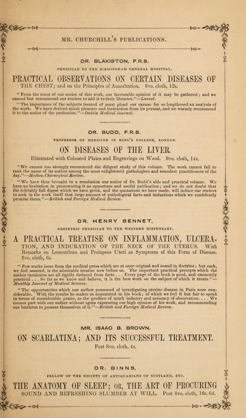 THE CHEST; and on the Principles of Auscultation. 8vo. cloth, 12s. “ From the tenor of our notice of this work, our favourable opinion of it may be gathered ; and we cannot but recommend our readers to add it to their libraries.”—Lancet. “ The importance of the subjects treated of must plead our excuse for so lengthened an analysis of the work. We have derived much pleasure and instruction from its perusal, and we warmly recommend it to the notice of the profession.”—Dublin Medical Journal. wvvwv wv WWW wvw V DR. BUDD, F.R.S. PROFESSOR.OF MEDICINE IN KING’S COLLEGE, LONDON. ON DISEASES OF THE LITER. Illustrated with Coloured Plates and Engravings on Wood. 8vo. cloth, 14s. 0 “We cannot too strongly recommend the diligent study of this volume. The work cannot fail to rank the name of its author among the most enlightened pathologists and soundest practitioners of the day.” —Medico-Chirurgical Review. “We have thus brought to a conclusion our notice of Dr. Budd’s able and practical volume. We have no hesitation in pronouncing it an opportune and useful publication; and we do not doubt that the tolerably full digest which we have given, and the quotations we have made, will induce our readers to seek in the work itself that large amount of pathological facts and inductions which we confidently promise them.”—British and Foreign Medical Review. vwv\ v-wvwwwv vvvwv DR. HENRY BENNET, OBSTETRIC PHYSICIAN TO THE WESTERN DISPENSARY. a A PRACTICAL TREATISE ON INFLAMMATION, ULCERA- TION, AND INDURATION OF THE NECK OF THE UTERUS. With Remarks on Leucorrhoea and Prolapsus Uteri as Symptoms of this Form of Disease. 8vo. cloth, 6s. “ Few works issue from the medical press which are at once original and sound in doctrine; but such, we feel assured, is the admirable treatise now before us. The important practical precepts which the author inculcates are all rigidly deduced from facts . . . Every page of the book is good, and eminently practical ... So far as we know and believe, it is the best work on the subject of which it treats.”— Monthly Journal of Medical Science. “The opportunities which our author possessed of investigating uterine disease in Paris were con¬ siderable. With the results he makes us acquainted in his book; of which we feel it but fair to speak in terms of considerable praise, as the produce of much industry and accuracy of observation. ... We cannot part with our author without again expressing our high opinion of his work, and recommending our brethren to possess themselves of it.”—British and Foreign Medical Review. MR. ISAAC B. BROWN. ON SCARLATINA; AND ITS SUCCESSFUL TREATMENT. Post 8vo. cloth, 4s. WWVHWV UWWVXAAVVA DR. B I N N S, 41 FELLOW OF THE SOCIETY OF ANTIQUARIANS OF SCOTLAND, ETC. THE ANATOM OF SLEEP; OR, THE ART OF PROCURING SOUND AND REFRESHING SLUMBER AT WILL. Post 8vo. cloth, 10s. Gd. Ufa