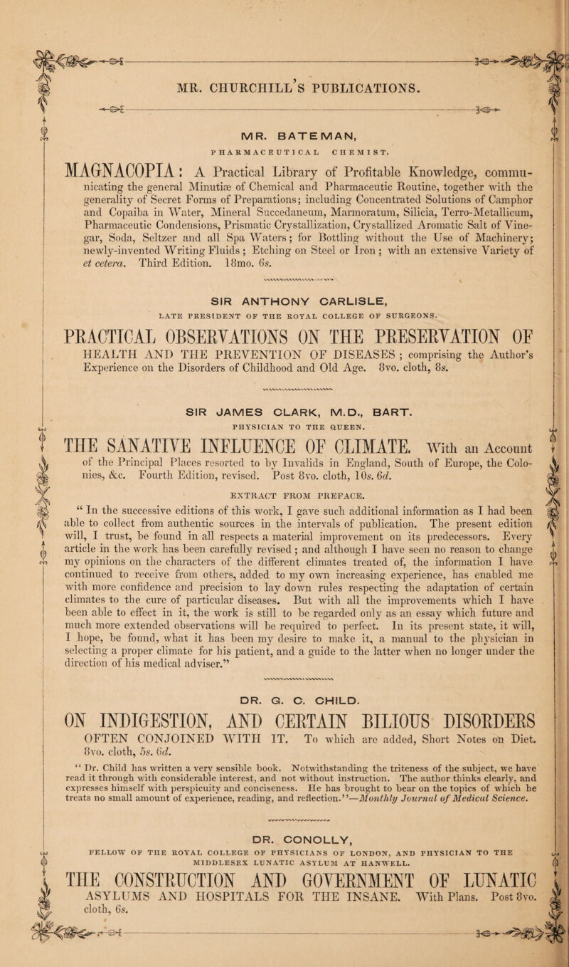 -*-©€- MR. BATEMAN, PHARMACEUTICAL CHEMIST. MAGNACOPIA: A Practical Library of Profitable Knowledge, commu¬ nicating the general Minutiae of Chemical and Pharmaceutic Routine, together with the generality of Secret Forms of Preparations; including Concentrated Solutions of Camphor and Copaiba in Water, Mineral Succedaneum, Marmoratum, Silicia, Terro-Metallicum, Pharmaceutic Condensions, Prismatic Crystallization, Crystallized Aromatic Salt of Vine¬ gar, Soda, Seltzer and all Spa Waters; for Bottling without the Use of Machinery; newly-invented Writing Fluids ; Etching on Steel or Iron ; with an extensive Variety of et cetera. Third Edition. 18mo. 6s. 20- SIR ANTHONY CARLISLE, LATE PRESIDENT OF THE ROYAL COLLEGE OF SURGEONS. PRACTICAL OBSERVATIONS ON THE PRESERVATION OF HEALTH AND THE PREVENTION OF DISEASES ; comprising the Author’s Experience on the Disorders of Childhood and Old Age. 8vo. cloth, 8s. SIR JAMES CLARK, M.D., BART. PHYSICIAN TO THE Q.UEEN. THE SANATIVE INFLUENCE OF CLIMATE. With an Account of the Principal Places resorted to by Invalids in England, South of Europe, the Colo¬ nies, &c. Fourth Edition, revised. Post 8vo. cloth, 10s. 6d. EXTRACT FROM PREFACE. “ In the successive editions of this work, I gave such additional information as I had been able to collect from authentic sources in the intervals of publication. The present edition will, I trust, be found in all respects a material improvement on its predecessors. Every article in the work has been carefully revised; and although I have seen no reason to change my opinions on the characters of the different climates treated of, the information I have continued to receive from others, added to my own increasing experience, has enabled me with more confidence and precision to lay down rules respecting the adaptation of certain climates to the cure of particular diseases. But with all the improvements which I have been able to effect in it, the work is still to be regarded only as an essay which future and much more extended observations will be required to perfect. In its present state, it will, I hope, be found, what it has been my desire to make it, a manual to the physician in selecting a proper climate for his patient, and a guide to the latter when no longer under the direction of his medical adviser.” DR. G. C. CHILD. ON INDIGESTION, AND CERTAIN BILIOUS DISORDERS OFTEN CONJOINED WITH IT. To which are added, Short Notes on Diet. 8vo. cloth, 5s. 6d. “ Dr. Child has written a very sensible book. Notwithstanding the triteness of the subject, we have read it through with considerable interest, and not without instruction. The author thinks clearly, and expresses himself with perspicuity and conciseness. He has brought to bear on the topics of which he treats no small amount of experience, reading, and reflection.”—Monthly Journul of Medical Science. DR. CONOLLY, FELLOW OF THE ROYAL COLLEGE OF PHYSICIANS OF LONDON, AND PHYSICIAN TO THE MIDDLESEX LUNATIC ASYLUM AT HANWELL. THE CONSTRUCTION AND GOVERNMENT OF LUNATIC ASYLUMS AND HOSPITALS FOR THE INSANE. With Plans. Post 8vo. cloth, 6s.