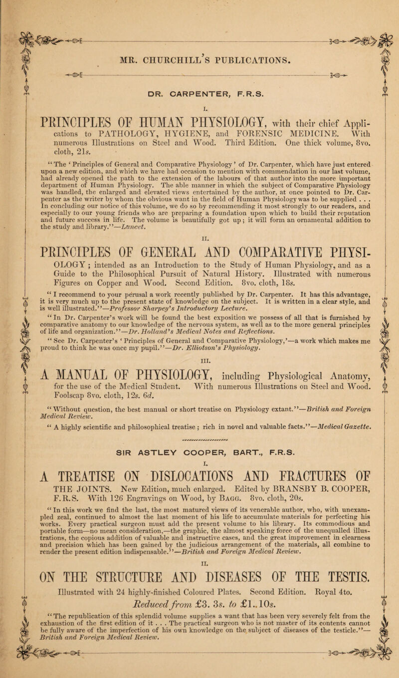 DR. CARPENTER, F.R.S. 0 I I. PRINCIPLES OF HUMAN PHYSIOLOGY, with their chief Appli¬ cations to PATHOLOGY, HYGIENE, and FORENSIC MEDICINE. With numerous Illustrations on Steel and Wood. Third Edition. One thick volume, 8vo. cloth, 21s. 0 0 9 « “ The ‘ Principles of General and Comparative Physiology ’ of Dr. Carpenter, which have just entered upon a new edition, and which we have had occasion to mention with commendation in our last volume, had already opened the path to the extension of the labours of that author into the more important department of Human Physiology. The able manner in which the subject of Comparative Physiology was handled, the enlarged and elevated views entertained by the author, at once pointed to Dr. Car¬ penter as the writer by whom the obvious want in the field of Human Physiology was to be supplied . . . In concluding our notice of this volume, we do so by recommending it most strongly to our readers, and especially to our young friends who are preparing a foundation upon which to build their reputation and future success in life. The volume is beautifully got up ; it will form an ornamental addition to the study and library.”—Lancet. II. PRINCIPLES OF GENERAL AND COMPARATIVE PHYSI- OLOGY ; intended as an Introduction to the Study of Human Physiology, and as a Guide to the Philosophical Pursuit of Natural History. Illustrated with numerous Figures on Copper and Wood. Second Edition. 8vo. cloth, 18s. “ I recommend to your perusal a work recently published by Dr. Carpenter. It has this advantage, it is very much up to the present state of knowledge on the subject. It is written in a clear style, and is weU illustrated.”—Professor Sharpens Introductory Lecture. “ In Dr. Carpenter’s work will be found the best exposition we possess of all that is furnished by comparative anatomy to our knowledge of the nervous system, as well as to the more general principles of life and organization.”—Dr. Holland's Medical Notes and Reflections. “ See Dr. Carpenter’s ‘ Principles of General and Comparative Physiology,’—a work wdiich makes me proud to think he was once my pupil.”—Dr. Elliotson’s Physiology. III. A MANUAL OF PHYSIOLOGY, including Physiological Anatomy, for the use of the Medical Student. With numerous Illustrations on Steel and Wood. Foolscap 8vo. cloth, 12s. 6d. 1) T “Without question, the best manual or short treatise on Physiology extant.”—British and Foreign Medical Review. “ A highly scientific and philosophical treatise ; rich in novel and valuable facts.”—Medical Gazette. S!R ASTLEY COOPER, BART., F.R.S. A TREATISE ON DISLOCATIONS AND FRACTURES OF THE JOINTS. New Edition, much enlarged. Edited by BRANSBY B. COOPER, F.R.S. With 126 Engravings on Wood, by Bagg. 8vo. cloth, 20s. “ In this work we find the last, the most matured views of its venerable author, who, with unexam¬ pled zeal, continued to almost the last moment of his life to accumulate materials for perfecting his works. Every practical surgeon must add the present volume to his library. Its commodious and portable form—no mean consideration,—the graphic, the almost speaking force of the unequalled illus¬ trations, the copious addition of valuable and instructive cases, and the great improvement in clearness and precision which has been gained by the judicious arrangement of the materials, all combine to render the present edition indispensable.”—British and Foreign Medical Review. II. ON THE STRUCTURE AND DISEASES OF THE TESTIS. Illustrated with 24 highly-finished Coloured Plates. Second Edition. Royal 4to. ^ Reduced from £3. 3s. to £l.. 10s. i “ The republication of this splendid volume supplies a want that has been very severely felt from the W exhaustion of the first edition of it . . . The practical surgeon who is not master of its contents cannot Ste be fully aware of the imperfection of his own knowledge on the subject of diseases of the testicle.”— yy British and Foreign Medical Review.