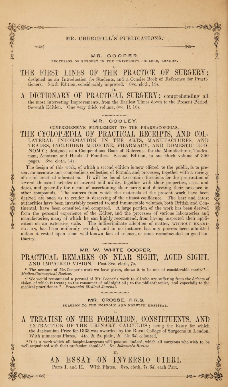 A© L i MR. COOPER, PROFESSOR OF SURGERY IN THE UNIVERSITY COLLEGE, LONDON. TIIE FIRST LINES OF THE PRACTICE OF SURGERY ; designed as an Introduction for Students, and a Concise Book of Reference for Practi¬ tioners. Sixth Edition, considerably improved. 8vo. cloth, 18s. n. A DICTIONARY OF PRACTICAL SURGERY; comprehending all the most interesting Improvements, from the Earliest Times down to the Present Period. Seventh Edition. One very thick volume, 8vo. 11. 10s. m MR. COOLEY. COMPREHENSIVE SUPPLEMENT TO THE PHARMACOPEIAS. THE CYCLOPEDIA OF PRACTICAL RECEIPTS, AND Col¬ lateral INFORMATION IN THE ARTS, MANUFACTURES, AND TRADES, INCLUDING MEDICINE, PHARMACY, AND DOMESTIC ECO¬ NOMY ; designed as a Compendious Book of Reference for the Manufacturer, Trades¬ man, Amateur, and Heads of Families. Second Edition, in one thick volume of 800 pages. 8vo. cloth, 14s. The design of this work, of which a second edition is now offered to the public, is to pre¬ sent an accurate and compendious collection of formula and processes, together with a variety of useful practical information. It will be found to contain directions for the preparation of several thousand articles of interest and utility, together with their properties, uses, and doses, and generally the means of ascertaining their purity and detecting their presence in other compounds. The sources from which the materials of the present work have been derived are such as to render it deserving of the utmost confidence. The best and latest authorities have been invariably resorted to, and innumerable volumes, both British and Con¬ tinental, have been consulted and compared. A large portion of the work has been derived from the personal experience of the Editor, and the processes of various laboratories and manufactories, many of which he can highly recommend, from having inspected their appli¬ cation on an extensive scale. The indiscriminate adoption of matter, without exami¬ nation, has been uniformly avoided, and in no instance has any process been admitted unless it rested upon some well-known fact of science, or came recommended on good au¬ thority. WW KVWVWVWWWW V 0 MR. W. WHITE COOPER. PRACTICAL REMARKS ON NEAR SIGHT, AGED SIGHT, AND IMPAIRED VISION. Post 8vo. cloth, 7s. “ The account of Mr. Cooper’s work we have given, shows it to be one of considerable merit.”— Medico-Chirurgical Review. “ We would recommend a perusal of Mr. Cooper’s work to all w7ho are suffering from the defects of vision, of which it treats ; to the consumer of midnight oil; to the philanthropist, and especially to the medical practitioner.”—Provincial Medical Journal. MR. CROSSE, F.R.S. SURGEON TO THE NORFOLK AND NORWICH HOSPITAL. X. A TREATISE ON THE FORMATION, CONSTITUENTS, AND EXTRACTION OF THE URINARY CALCULUS ; being the Essay for which the Jacksonian Prize for 1833 was awarded by the Royal College of Surgeons in London. With numerous Plates. 4to. 21. 2s. plain, 21. 12s. Gd. coloured. 0 “ It is a work which all hospital-surgeons will possess—indeed, which all surgeons who wish to be well acquainted with their profession should.”—Dr. Johnson's Review. II. a AN ESSAY ON INYERSIO UTERI. Parts I. and II. With Plates. 8vo. cloth, 7s. 6d. each Part.
