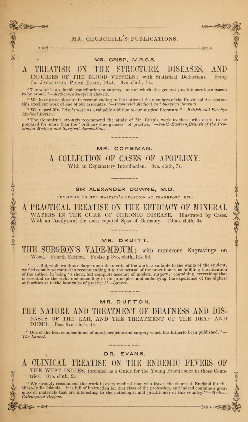 A TREATISE ON THE STRUCTURE, DISEASES, AND INJURIES OF THE BLOOD VESSELS ; with Statistical Deductions. Being the Jacksonian Prize Essay, 1844. 8vo. cloth, 14s. “ The work is a valuable contribution to surgery—one of which the general practitioners have reason to be proud.”—Medico-Chirurgical Review. “We have great pleasure in recommending to the notice of the members of the Provincial Association this excellent work of one of our associates.”—Provincial Medical and Surgical Journal. “ We regard Mr. Crisp’s work as a valuable addition to our surgical literature.”—British and Foreign Medical Review. “The Committee strongly recommend the study of Mr. Crisp’s work to those who desire to be prepared for more than the ‘ ordinary emergencies ’ of practice.”—South-Eastern^Branch of the Pro¬ vincial Medical und Surgical Association. MR. COPEMAN. A COLLECTION OF CASES OF APOPLEXY. With an Explanatory Introduction. 8vo. cloth, 7s. SIR ALEXANDER DOWNIE, M.D. X PHYSICIAN TO HER MAJESTY’S LEGATION AT FRANKFORT, ETC. A PRACTICAL TREATISE ON THE EFFICACY OF MINERAL | WATERS IN THE CURE OF CHRONIC DISEASE. Illustrated by Cases. Y With an Analysis of the most reputed Spas of Germany. 24mo. cloth, 6s. MR. DRUITT. THE SURGEON’S VADE-MECUM; with numerous Engravings Wood. Fourth Edition. Foolscap 8vo. cloth, 12s. 6d. {) on “ . . . But while we thus enlarge upon the merits of the work as suitable to the wants of the student, we feel equally warranted in recommending it to the perusal of the practitioner, as fulfilling the intention of the author, in being ‘a short, but complete account of modern surgery;’ containing everything that is essential to the right understanding of its principles, and embodying the experience of the highest authorities as to the best rules of practice.”—Lancet. VAWVX WWW VWV WWA MR. D U F T O N. TnE NATURE AND TREATMENT OF DEAFNESS AND DIS- EASES OF THE EAR, AND THE TREATMENT OF THE DEAF AND DUMB. Post 8vo. cloth, 4s. “ One of the best compendiums of aural medicine and surgery which has hitherto been published.”— The Lancet. % DR. EVANS. A CLINICAL TREATISE ON THE ENDEMIC FEVERS OF THE WEST INDIES, intended as a Guide for the Young Practitioner in those Coun¬ tries. 8vo. cloth, 9s. “ We strongly recommend this work to every medical man who leaves the shores of England for the West-India Islands. It is full of instruction for that class of the profession, and indeed contains a great mass of materials that are interesting to the pathologist and practitioner of this country.”—Medico- Chirurgical Review. -