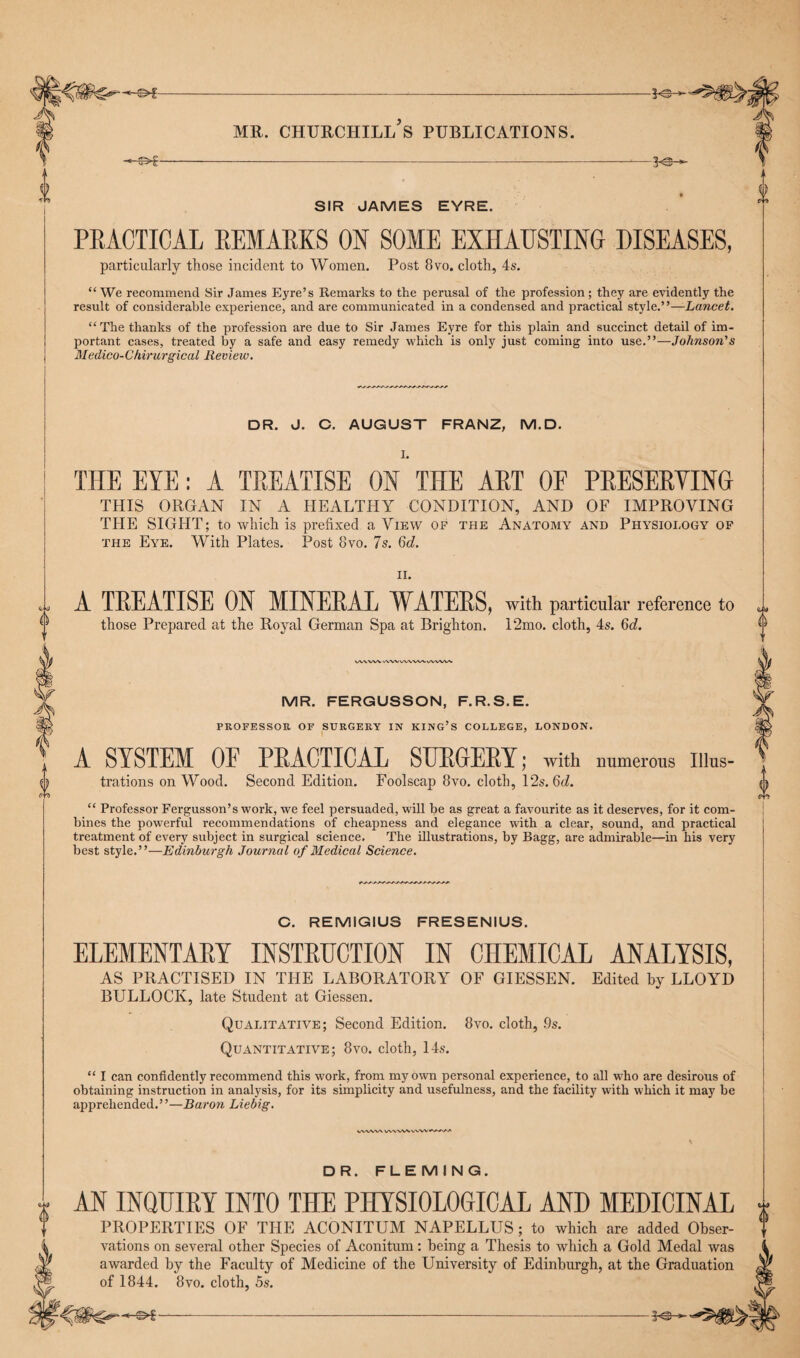 ^ ^ m MR. CHURCHILL S PUBLICATIONS. 1 -=—3-©^- T 0 , © SIR JAMES EYRE. PRACTICAL REMARKS ON SOME EXHAUSTING DISEASES, particularly those incident to Women. Post 8vo. cloth, 4s. “ We recommend Sir James Eyre’s Remarks to the perusal of the profession; they are evidently the result of considerable experience, and are communicated in a condensed and practical style.”—Lancet. “The thanks of the profession are due to Sir James Eyre for this plain and succinct detail of im¬ portant cases, treated by a safe and easy remedy which is only just coming into use.”—Johnson's Medico- Chirurgical Review. DR. J. C. AUGUST FRANZ, M.D. THE EYE: A TREATISE ON THE ART OP PRESERVING THIS ORGAN IN A HEALTHY CONDITION, AND OF IMPROVING THE SIGHT; to which is prefixed a View of the Anatomy and Physiology of the Eye. With Plates. Post 8vo. 7s. 6d. < j 0 V II. A TREATISE ON MINERAL WATERS, with particular reference to those Prepared at the Royal German Spa at Brighton. 12mo. cloth, 4s. 6d. VVWXA. vWVW\WA.W>AAAi MR. FERGUSSON, F.R.S.E. PROFESSOR OF SURGERY IN KING’S COLLEGE, LONDON. A SYSTEM OF PRACTICAL SURGERY; with numerous Illus¬ trations on Wood. Second Edition. Foolscap 8vo. cloth, 12s. 6d. “ Professor Fergusson’s work, we feel persuaded, will be as great a favourite as it deserves, for it com¬ bines the powerful recommendations of cheapness and elegance with a clear, sound, and practical treatment of every subject in surgical science. The illustrations, by Bagg, are admirable—in his very best style.”—Edinburgh Journal of Medical Science. C. REMIGIUS FRESENIUS. ELEMENTARY INSTRUCTION IN CHEMICAL ANALYSIS, AS PRACTISED IN THE LABORATORY OF GIESSEN. Edited by LLOYD BULLOCK, late Student at Giessen. Qualitative; Second Edition. 8vo. cloth, 9s. Quantitative; 8yo. cloth, 14s. “ I can confidently recommend this work, from my own personal experience, to all who are desirous of obtaining instruction in analysis, for its simplicity and usefulness, and the facility with which it may be apprehended.’ ’—Baron Liebig. VWW\ WWW VVW^WtAA DR. FLEMING. 0 AN INQUIRY INTO THE PHYSIOLOGICAL AND MEDICINAL PROPERTIES OF THE ACONITUM NAPELLUS ; to which are added Obser¬ vations on several other Species of Aconitum: being a Thesis to which a Gold Medal was awarded by the Faculty of Medicine of the University of Edinburgh, at the Graduation of 1844. 8vo. cloth, 5s. a