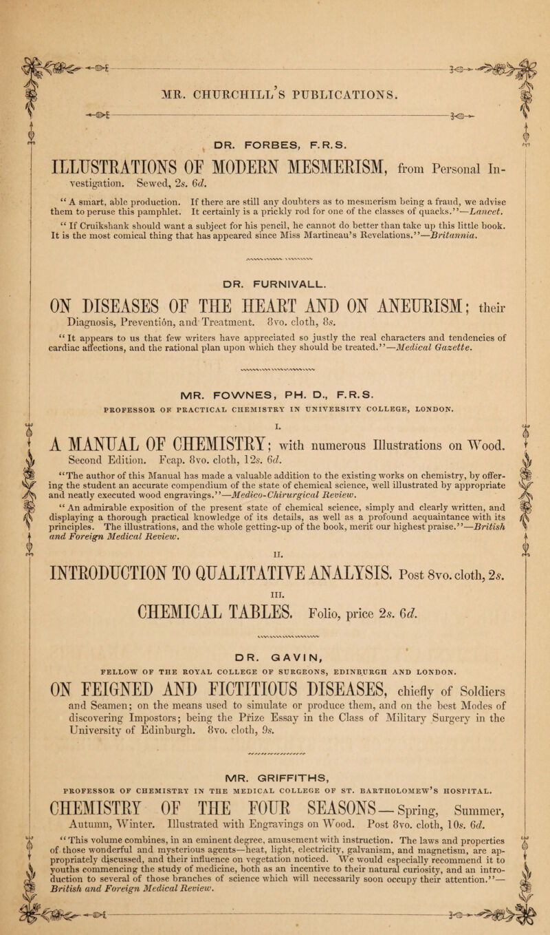 DR. FORBES, F.R.S. ILLUSTRATIONS OF MODERN MESMERISM, from Personal In¬ vestigation. Sewed, 2s. 6<i. “ A smart, able production. If there are still any doubters as to mesmerism being a fraud, we advise them to peruse this pamphlet. It certainly is a prickly rod for one of the classes of quacks.”—Lancet. “ If Cruikshank should want a subject for his pencil, he cannot do better than take up this little book. It is the most comical thing that has appeared since Miss Martineau’s Revelations.”—Britannia. AfVWV \ wx/x/v ■ DR. FURN1VALL. ON DISEASES OF THE HEART AND ON ANEURISM; their Diagnosis, Prevention, and Treatment. 8vo. clotli, 8s. “ It appears to us that few writers have appreciated so justly the real characters and tendencies of cardiac affections, and the rational plan upon which they should be treated.”—Medical Gazette. VW\AXvW\ VXW WWWN.vw MR. FOWNES, PH. D., F.R.S. PROFESSOR OK PRACTICAL CHEMISTRY IN UNIVERSITY COLLEGE, LONDON. I. A MANUAL OF CHEMISTRY; with numerous Illustrations on Wood. Second Edition. Fcap. 8vo. clotli, 12s. 6d. “The author of this Manual has made a valuable addition to the existing works on chemistry, by offer¬ ing the student an accurate compendium of the state of chemical science, well illustrated by appropriate and neatly executed wood engravings.”—Medico-Cliirurgical Review. “ An admirable exposition of the present state of chemical science, simply and clearly written, and displaying a thorough practical knowledge of its details, as well as a profound acquaintance with its principles. The illustrations, and the whole getting-up of the book, merit our highest praise.”—British and Foreign Medical Review. II. INTRODUCTION TO QUALITATIYE ANALYSIS. Post Svo.doth, 2s. III. CHEMICAL TABLES. Folio, price 2s. 6d. UVUVW V\A/A vvwvvw DR. GAVIN, FELLOW OF THE ROYAL COLLEGE OF SURGEONS, EDINBURGH AND LONDON. ON FEIGNED AND FICTITIOUS DISEASES, chiefly of Soldiers and Seamen; on the means used to simulate or produce them, and on the best Modes of discovering Impostors; being the Prize Essay in the Class of Military Surgery in the University of Edinburgh. 8vo. cloth, 9s. MR. GRIFFITHS, PROFESSOR OF CHEMISTRY IN THE MEDICAL COLLEGE OF ST. BARTHOLOMEW’S HOSPITAL. CHEMISTRY OF THE FOUR SEASONS — Spring, Summer, Autumn, Winter. Illustrated with Engravings on Wood. Post 8vo. cloth, 10s. 6d. “ This volume combines, in an eminent degree, amusement with instruction. The laws and properties of those wonderful and mysterious agents—heat, light, electricity, galvanism, and magnetism, are ap¬ propriately discussed, and their influence on vegetation noticed. We would especially recommend it to youths commencing the study of medicine, both as an incentive to their natural curiosity, and an intro¬ duction to several of those branches of science which wall necessarily soon occupy their attention.”— British and Foreign Medical Review.