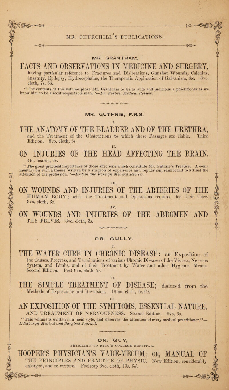 PS »• mr. churchill’s publications. -—- MR. GRANTHAM. FACTS AND OBSERVATIONS IN MEDICINE AND SURGERY, having particular reference to Fractures and Dislocations, Gunshot Wounds, Calculus, Insanity, Epilepsy, Hydrocephalus, the Therapeutic Application of Galvanism, &c. 8vo. cloth, 7s. 6d. “ The contents of this volume prove Mr. Grantham to be as able and judicious a practitioner as we know him to be a most respectable man.”—Dr. Forbes’ Medical Review. \ VV\V AVWV MR. GUTHRIE, F.R.S. V ch THE ANATOMY OE THE BLADDER AND OF THE URETHRA, and the Treatment of the Obstructions to which these Passages are liable. Third Edition. 8vo. cloth, 5s. ii. ON INJURIES OF THE HEAD AFFECTING THE BRAIN. 4to. boards, 6s. “The great practical importance of those affections which constitute Air. Guthrie’s Treatise. A com¬ mentary on such a theme, written by a surgeon of experience and reputation, cannot fail to attract the attention of the profession.”—British and Foreign Medical Review. III. ON WOUNDS AND INJURIES OF THE ARTERIES OF THE HUMAN BODY; with the Treatment and Operations required for their Cure. 8vo. cloth, 3s. IV. ON WOUNDS AND INJURIES OF THE ABDOMEN AND THE PELVIS. 8vo. cloth, 3s. WW'AWWVVVWWVVVW DR. GULLY. THE WATER CURE IN CHRONIC DISEASE: an Exposition of the Causes, Progress, and Terminations of various Chronic Diseases of the Viscera, Nervous System, and Limbs, and of their Treatment by Water and other Hygienic Means. Second Edition. Post 8vo. cloth, 7s. THE SIMPLE TREATMENT OF DISEASE; deduced from the Methods of Expectancy and Revulsion. 18mo. cloth, 4s. 6d. hi. AN EXPOSITION OF THE SYMPTOMS, ESSENTIAL NATURE, AND TREATMENT OF NERVOUSNESS. Second Edition. 8vo. 6s. “This volume is written in a lucid style, and deserves the attention of every medical practitioner.”— Edinburgh Medical and Surgical Journal. 0 DR. GUY, PHYSICIAN TO KING’S COLLEGE HOSPITAL. HOOPER’S PHYSICIAN’S YADE-MECUM; OE, MANUAL OF THE PRINCIPLES AND PRACTICE OF PHYSIC. New Edition, considerably enlarged, and re-written. Foolscap 8vo. cloth, 10s. Qd.