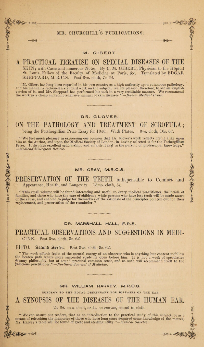 M. GIBERT. A PRACTICAL TREATISE ON SPECIAL DISEASES OF THE SKIN; with Cases and numerous Notes. By C. M. GIBERT, Physician to the Hopital St. Louis, Fellow of the Faculty of Medicine at Paris, &c. Translated by ELGAR SHEPPARD, M.R.C.S. Post 8vo. cloth, 7s. 6d. “ M. Gibert has long been regarded in his own country as a high authority upon cutaneous pathology, and his manual is reckoned a standard work on the subject; we are pleased, therefore, to see an English version of it, and Mr. Sheppard has performed his task in a very creditable manner. We recommend the w7ork as a cheap and comprehensive manual of skin diseases.”—Dublin Medical Press. D R. GLOVER. ON THE PATHOLOGY AND TREATMENT OF SCROFULA ; being the Forthergillian Prize Essay for 1846. With Plates. 8vo. cloth, 10s. 6d. “We feel much pleasure in expressing our opinion that Dr. Glover’s work reflects credit alike upon him as the Author, and upon the Medical Society of London, in having selected it for the Fothergillian Prize. It displays excellent scholarship, and an ardent ze<^l in the pursuit of professional knowledge.” —Medico-Chirurgical Review. 0 MR. GRAY, M.R.C.S. PRESERVATION OF THE TEETH indispensable to Comfort and Appearance, Health, and Longevity. 18mo. cloth, 3s. “ This small volume will be found interesting and useful to every medical practitioner, the heads of families, and those who have the care of children ; while persons who have lost teeth will be made aware of the cause, and enabled to judge for themselves of the rationale of the principles pointed out for their replacement, and preservation of the remainder.” DR. MARSHALL HALL, F.R.S. PRACTICAL OBSERVATIONS AND SUGGESTIONS IN MEDI- CINE. Post 8vo. cloth, 85. 6ch DITTO. Setonii Srrtrs. Post 8vo. cloth, 8s. 6d. “ The work affords fruits of the mental energy of an observer who is anything but content to follow the beaten path where more successful roads lie open before him. It is not a work of speculative dreamy philosophy, but of sound practical common sense, and as such will recommend itself to the judicious practitioner.”—Northern Journal of Medicine. MR. WILLIAM HARVEY, M.R.C.S. SURGEON TO THE ROYAL DISPENSARY FOR DISEASES OF THE EAR. A SYNOPSIS OF THE DISEASES OF THE HUMAN EAR. 2$. Qd. on a sheet, or 4s. on canvas, bound in cloth. “ We can assure our readers, that as an introduction to the practical study of this subject, or as a means of refreshing the memories of those who have long since acquired some knowledge of the matter, Mr. Harvey’s table will be found of great and sterling utilty.”—Medical Gazette. A©-