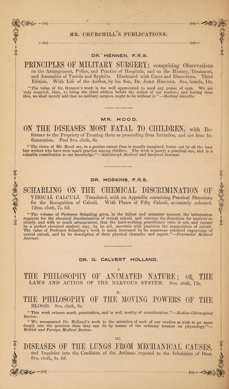 •--r— '-- mr. churchill’s publications. • . . i--.-- -V©-*- 0 DR. HENNEN, F.R.S. PRINCIPLES OF MILITARY SURGERY; comprising Observations on the Arrangement, Police, and Practice of Hospitals, and on the History, Treatment, and Anomalies of Variola and Syphilis. Illustrated with Cases and Dissections. Third Edition. With Life of the Author, by his Son, Dr. John Hennen. 8vo. boards, 16s. “The value of Dr. Hennen’s work is too well appreciated to need any praise of ours. We are only required, then, to bring the third edition before the notice of our readers; and having done this, we shall merely add that no military surgeon ought to be without it.”—Medical Gazette. wvww»ww /vvw ww MR. HOOD. ON THE DISEASES MOST FATAL TO CHILDREN, with Re- ference to the Propriety of Treating them as proceeding from Irritation, and not from In¬ flammation. Post 8vo. cloth, 6s. “ The views of Mr. Hood are, to a greater extent than is usually imagined, borne out by all the best late writers who have seen much practice among children. The work is purely a practical one, and is a valuable contribution to our knowledge.”—Edinburgh Medical and Surgical Journal. VV'V'WX.V/WWVM/X'WV'X vwv 0 DR. HOSKINS, F.R.S. SCHARLTNCt on the chemical discrimination of VESICAL CALCULI. Translated, with an Appendix containing Practical Directions for the Recognition of Calculi. With Plates of Fifty Calculi, accurately coloured. l‘2mo. cloth, 7s. 6c/. “The volume of Professor Scharling gives, in the fullest and minutest manner, the information requisite for the chemical discrimination of vesical calculi, and conveys the directions for analysis' so clearly, and with so much arrangement, that the hard-working practitioner (who is not, and cannot be a perfect chemical analyst) may, by its aid, ascertain with precision the composition of calculi. The value of Professor Scharling’s book is much increased by its numerous coloured engravings of vesical calculi, and by its description of their physical character and aspect.”—Provincial Medical Journal. W'WvWV. WVVWA.VVW ww DR. G. CALVERT HOLLAND. I. THE PHILOSOPHY OF ANIMATED NATURE; OR, THE LAWS AND ACTION OF THE NERVOUS SYSTEM. 8to. cloth, 12s. THE PHILOSOPHY OF THE MOVING POWERS OF THE BLOOD. 8vo. cloth, 8s. “This work evinces much penetration, and is well worthy of consideration.”—Medico-Chirurgical Review. “ We recommend Dr. Holland’s work to the attention of such of our readers as wish to go more deeply into the question than they can do by means of the ordinary treatise on physiology.”_ British and Foreign Medical Review. III. DISEASES OF THE LUNGS FROM MECHANICAL CAUSES, and Inquiries into the Condition of the Artisans exposed to the Inhalation of Dust. 8vo. cloth, 4s. 6d. Vs-