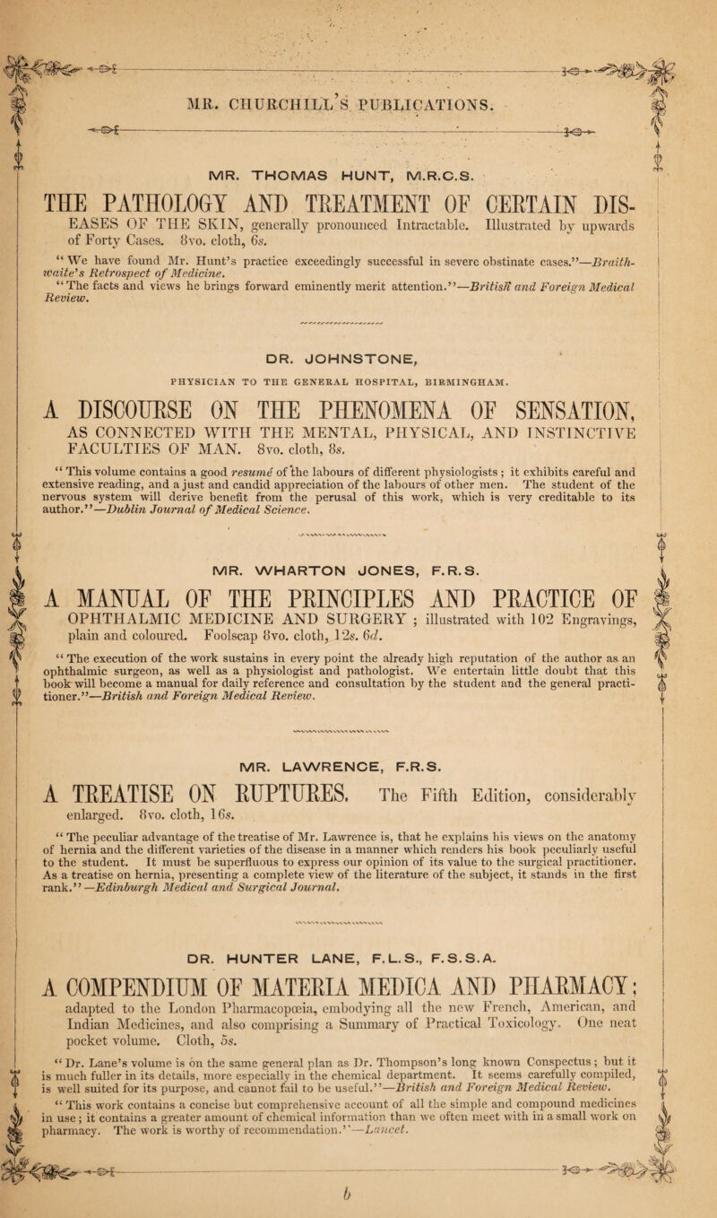0 - MR. THOMAS HUNT, M.R.C.S. THE PATHOLOGY AND TREATMENT OF CERTAIN DIS- EASES OF THE SKIN, generally pronounced Intractable. Illustrated by upwards of Forty Cases. 8vo. cloth, 6s. “ We have found Mr. Hunt’s practice exceedingly successful in severe obstinate cases.”—Braith- waite’s Retrospect of Medicine. “The facts and views he brings forward eminently merit attention.”—Britisli and Foreign Medical Review. DR. JOHNSTONE, PHYSICIAN TO THE GENERAL HOSPITAL, BIRMINGHAM. A DISCOURSE ON THE PHENOMENA OF SENSATION, AS CONNECTED WITH THE MENTAL, PHYSICAL, AND INSTINCTIVE FACULTIES OF MAN. 8vo. cloth, 8s. “ This volume contains a good resume of the labours of different physiologists ; it exhibits careful and extensive reading, and a just and candid appreciation of the labours of other men. The student of the nervous system will derive benefit from the perusal of this work, which is very creditable to its author.”—Dublin Journal of Medical Science. f' \WM VV* X X VWVWW' V MR. WHARTON JONES, F.R.S. A MANUAL OF THE PRINCIPLES AND PRACTICE OF OPHTHALMIC MEDICINE AND SURGERY ; illustrated with 102 Engravings, plain and coloured. Foolscap 8vo. cloth, 12s. 6cl. ‘ ‘ The execution of the work sustains in every point the already high reputation of the author as an ophthalmic surgeon, as well as a physiologist and pathologist. We entertain little doubt that this book will become a manual for daily reference and consultation by the student and the general practi¬ tioner.”—British and Foreign Medical Review. MR. LAWRENCE, F.R.S. A TREATISE ON RUPTURES, The Fifth Edition, considerably enlarged. 8vo. cloth, 16s. “ The peculiar advantage of the treatise of Mr. Lawrence is, that he explains his views on the anatomy of hernia and the different varieties of the disease in a manner which renders his book peculiarly useful to the student. It must be superfluous to express our opinion of its value to the surgical practitioner. As a treatise on hernia, presenting a complete view of the literature of the subject, it stands in the first rank.” —Edinburgh Medical and Surgical Journal. X V. VW vv v\ DR. HUNTER LANE, F.L.S., F.S.S.A. A COMPENDIUM OF MATERIA MEDICA AND PHARMACY; adapted to the London Pharmacopoeia, embodying all the new French, American, and Indian Medicines, and also comprising a Summary of Practical Toxicology. One neat pocket volume. Cloth, os. “ Dr. Lane’s volume is on the same general plan as Dr. Thompson’s long known Conspectus; but it is much fuller in its details, more especially in the chemical department. It seems carefully compiled, is well suited for its purpose, and cannot fail to be useful.”—British and Foreign Medical Review. “ This work contains a concise but comprehensive account of all the simple and compound medicines in use ; it contains a greater amount of chemical information than we often meet with in a small work on pharmacy. The work is worthy of recommendation.”— Lancet. 3<S- b