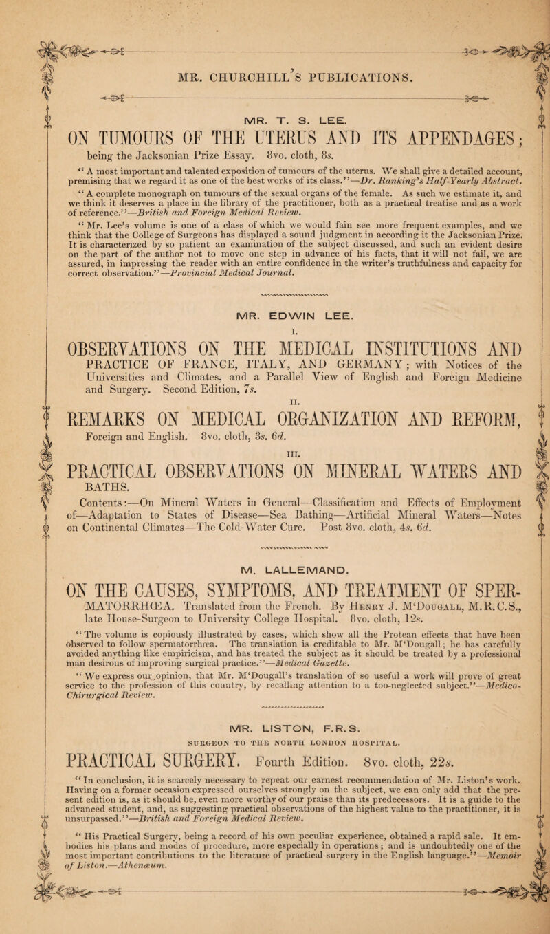 «>£--- gjjjf |V mr. churchill's publications. s - S $ MR. T. S. LEE. 0 ctj m ON TUMOURS OF THE UTERUS AND ITS APPENDAGES; being the Jacksonian Prize Essay. 8vo. cloth, 8s. “ A most important and talented exposition of tumours of the uterus. We shall give a detailed account, premising that we regard it as one of the best works of its class.”—Dr. Ranking’s Half-Yearly Abstract. “ A complete monograph on tumours of the sexual organs of the female. As such we estimate it, and we think it deserves a place in the library of the practitioner, both as a practical treatise and as a work of reference.”—British and Foreign Medical Review. “ Mr. Lee’s volume is one of a class of which we would fain see more frequent examples, and we think that the College of Surgeons has displayed a sound judgment in according it the Jacksonian Prize. It is characterized by so patient an examination of the subject discussed, and such an evident desire on the part of the author not to move one step in advance of his facts, that it will not fail, we are assured, in impressing the reader with an entire confidence in the writer’s truthfulness and capacity for correct observation.”—Provincial Medical Journal. VWMVWXVWX wvwwwv MR. EDWIN LEE. OBSERVATIONS ON THE MEDICAL INSTITUTIONS AND PRACTICE OF FRANCE, ITALY, AND GERMAN Y; with Notices of the Universities and Climates, and a Parallel View of English and Foreign Medicine and Surgery. Second Edition, 7s. ii. REMARKS ON MEDICAL ORGANIZATION AND REFORM, Foreign and English. 8vo. cloth, 3s. Qd. hi. PRACTICAL OBSERVATIONS ON MINERAL WATERS AND BATHS. Contents:—On Mineral Waters in General—Classification and Effects of Employment of—Adaptation to States of Disease—Sea Bathing—Artificial Mineral Waters—Notes on Continental Climates—The Cold-Water Cure. Post 8vo. cloth, 4s. 6d. v/wv v/wvwv vw\/>> v /vxsw ! (\ V M. LALLEMAND. ON THE CAUSES, SYMPTOMS, AND TREATMENT OF SPER- MATORRHIEA. Translated from the French. By Henry J. M‘Dougall, M.R. C.S., late House-Surgeon to University College Hospital. 8vo. cloth, 12s. “The volume is copiously illustrated by cases, which show all the Protean effects that have been observed to follow spermatorrhoea. The translation is creditable to Mr. M‘Dougall; he has carefully avoided anything like empiricism, and has treated the subject as it should be treated by a professional man desirous of improving surgical practice.”-—Medical Gazette. “We express our„opinion, that Mr. M'Dougall’s translation of so useful a work will prove of great service to the profession of this country, by recalling attention to a too-neglected subject.”—Medico- Chirurgical Review. MR. LISTON, F.R.S. SURGEON TO THE NORTH LONDON HOSPITAL. | PRACTICAL SURGERY. Fourth Edition. 8vo. cloth, 22s. “ In conclusion, it is scarcely necessary to repeat our earnest recommendation of Mr. Liston’s work. Having on a former occasion expressed ourselves strongly on the subject, we can only add that the pre¬ sent edition is, as it should be, even more worthy of our praise than its predecessors. It is a guide to the advanced student, and, as suggesting practical observations of the highest value to the practitioner, it is J* unsurpassed.”—British and Foreign Medical Review. “ His Practical Surgery, being a record of his own peculiar experience, obtained a rapid sale. It em¬ bodies his plans and modes of procedure, more especially in operations; and is undoubtedly one of the most important contributions to the literature of practical surgery in the English language.”—Memoir of Liston.—Athenceurn. -*©-