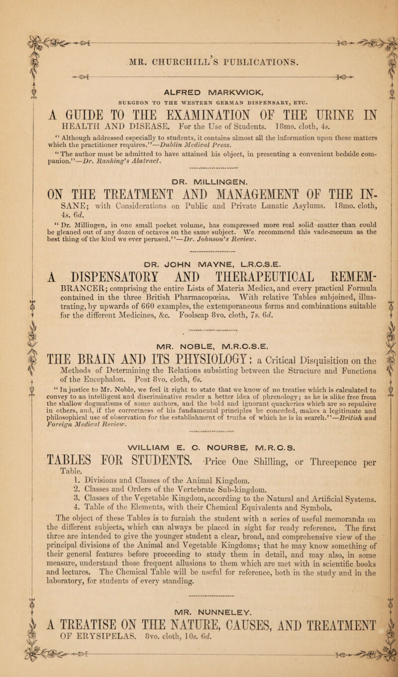 -©►€ ALFRED MARKWICK, SURGEON TO THE WESTERN GERMAN DISPENSARY, ETC. A GUIDE TO THE EXAMINATION OF THE URINE IN HEALTH AND DISEASE. For the Use of Students. 18mo. cloth, 4s. “ Although addressed especially to students, it contains almost all the information upon these matters which the practitioner requires.”—Dublin Medical Press. “The author must be admitted to have attained his object, in presenting a convenient bedside com¬ panion.”—Dr. Ranking's Abstract. vwvvwvwvwv DR. MILLINGEN. ON THE TREATMENT AND MANAGEMENT OF THE IN- SANE; with Considerations on Public and Private Lunatic Asylums. 4s. Q>d. 18mo. cloth. “ Dr. Millingen, in one small pocket volume, has compressed more real solid matter than could be gleaned out of any dozen of octavos on the same subject. We recommend this vade-mecum as the best thing of the kind we ever perused.”—Dr. Johnson's Review. DR. JOHN MAYNE, L.R.C.S.E. A DISPENSATORY AND THERAPEUTICAL REMEM- BRANCER; comprising the entire Lists of Materia Medica, and every practical Formula contained in the three British Pharmacopoeias. With relative Tables subjoined, illus¬ trating, by upwards of 660 examples, the extemporaneous forms and combinations suitable for the different Medicines, &c. Foolscap 8vo. cloth, 7s. 6d. 0 VWWV WWW uVW\A.V\\ q-j a MR. NOBLE, M.R.C.S.E. THE BRAIN AND ITS PHYSIOLOGY: a Critical Disquisition on the Methods of Determining the Relations subsisting between the Structure and Functions of the Encephalon. Post 8vo. cloth, 6s. “ Injustice to Mr. Noble, we feel it right to state that we know of no treatise which is calculated to convey to an intelligent and discriminative reader a better idea of phrenology; as he is alike free from the shallow dogmatisms of some authors, and the bold and ignorant quackeries which are so repulsive in others, and, if the correctness of his fundamental principles be conceded, makes a legitimate and philosophical use of observation for the establishment of truths of which he is in search.”—British and Foreign Medical Review. V\W\.VWVVV\ V. WILLIAM E. C. NOURSE, M.R.C.S. TABLES FOR STUDENTS. Price One Shilling, or Threepence per Table. 1. Divisions and Classes of the Animal Kingdom. 2. Classes and Orders of the Vertebrate Sub-kingdom. 3. Classes of the Vegetable Kingdom, according to the Natural and Artificial Systems. 4. Table of the Elements, with their Chemical Equivalents and Symbols. The object of these Tables is to furnish the student with a series of useful memoranda on the different subjects, which can always be placed in sight for ready reference. The first three are intended to give the younger student a clear, broad, and comprehensive view of the principal divisions of the Animal and Vegetable Kingdoms; that he may know something of their general features before proceeding to study them in detail, and may also, in some measure, understand those frequent allusions to them which are met with in scientific books and lectures. The Chemical Table will be useful for reference, both in the study and in the laboratory, for students of every standing. MR. NUNNELEY. A TREATISE ON THE NATURE, CAUSES, AND TREATMENT OF ERYSIPELAS. 8vo. cloth, 10s. 6d. 0
