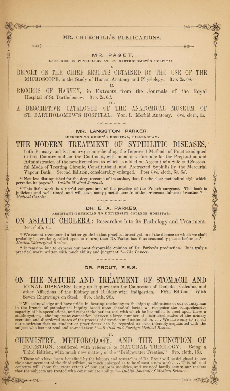 ■€>£— FV MR. CHURCHILL S PUBLICATIONS. -©*- MR. PAGET, LECTURER ON PHYSIOLOGY AT ST. BARTHOLOMEW’S HOSPITAL. REPORT ON THE CHIEF RESULTS*'OBTAINED BY THE USE OF THE MICROSCOPE, in the Study of Human Anatomy and Physiology. 8vo. 2s. 6c2. ii. RECORDS OE HARVEY, in Extracts from the Journals of the Royal Hospital of St. Bartholomew. 8vo. 2s. 6d. in. A DESCRIPTIVE CATALOGUE OF THE ANATOMICAL MUSEUM OE ST. BARTHOLOMEW’S HOSPITAL. Vol. I. Morbid Anatomy. 8vo. cloth, 5s. WW V/VWVWN WWV\ WW . MR. LANGSTON PARKER, SURGEON TO QUEEN’S HOSPITAL, BIRMINGHAM. THE MODERN TREATMENT OF SYPHILITIC DISEASES, both Primary and Secondary; comprehending the Improved Methods of Practice adopted in this Country and on the Continent, with numerous Formulae for the Preparation and Administration of the new Remedies; to which is added an Account of a Safe and Success¬ ful Mode of Treating Chronic, Constitutional, and Protracted Syphilis by the Mercurial Vapour Bath, Second Edition, considerably enlarged. Post 8vo. cloth, 6s. 6d. “Not less distinguished for the deep research of its author, than for the clear methodical style which pervades its pages.”—Dublin Medical Journal. “This little work is a useful compendium of the practice of the French surgeons. The book is judicious and well timed, and will save many practitioners from the erroneous dulness of routine.”— Medical Gazette. VWl ^WVVWV iVWWVWV DR. E. A. PARKES, ASSISTANT-PHYSICIAN TO UNIVERSITY COLLEGE HOSPITAL. ON ASIATIC CHOLERA: Researches into its Pathology and Treatment. 8vo. cloth, 6s. “ We cannot recommend a better guide in that practical investigation of the disease to which we shall probably be, ere long, called upon to return, than Dr. Parkes has thus seasonably placed before us.”— Medico-Chirurgicul Review. “ It remains but to express our most favourable opinion of Dr. Parkes’s production. It is truly a practical work, written with much ability and judgment.”—The Lancet. DR. PROUT, F.R.S. ON THE NATURE AND TREATMENT OF STOMACH AND RENAL DISEASES; being an Inquiry into the Connection of Diabetes, Calculus, and other Affections of the Kidney and Bladder with Indigestion. Fifth Edition. With Seven Engravings on Steel. 8vo. cloth, 20s. “ We acknowledge and have pride in bearing testimony to the high qualifications of our countryman in the branch of pathological inquiry based upon chemical facts; we recognise the comprehensive sagacity of his speculations, and respect the patient zeal with which he has toiled to erect upon these a stable system,—the important connection between a large number of disordered states of the urinary secretion and disordered states of the process of digestion and assimilation. . . . We have only to repeat our conviction that no student or practitioner can be regarded as even tolerably acquainted with the subject who has not read and re-read them.”—British and Foreign Medical Review. CHEMISTRY, METEOROLOGY,'' AND THE FUNCTION OF DIGESTION, considered with reference to NATURAL THEOLOGY. Being a Third Edition, with much new matter, of the “Bridgewater Treatise.” 8vo. cloth, 15s. “ Those who have been benefited by the labours and researches of Dr. Prout will be delighted to see the announcement of the third edition, so much enlarged as to be almost a new work. . . . This table of contents will show the great extent of our author’s inquiries, and we need hardly assure our readers that the subjects are treated with consummate ability.”—Dublin Journal of Medical Science.