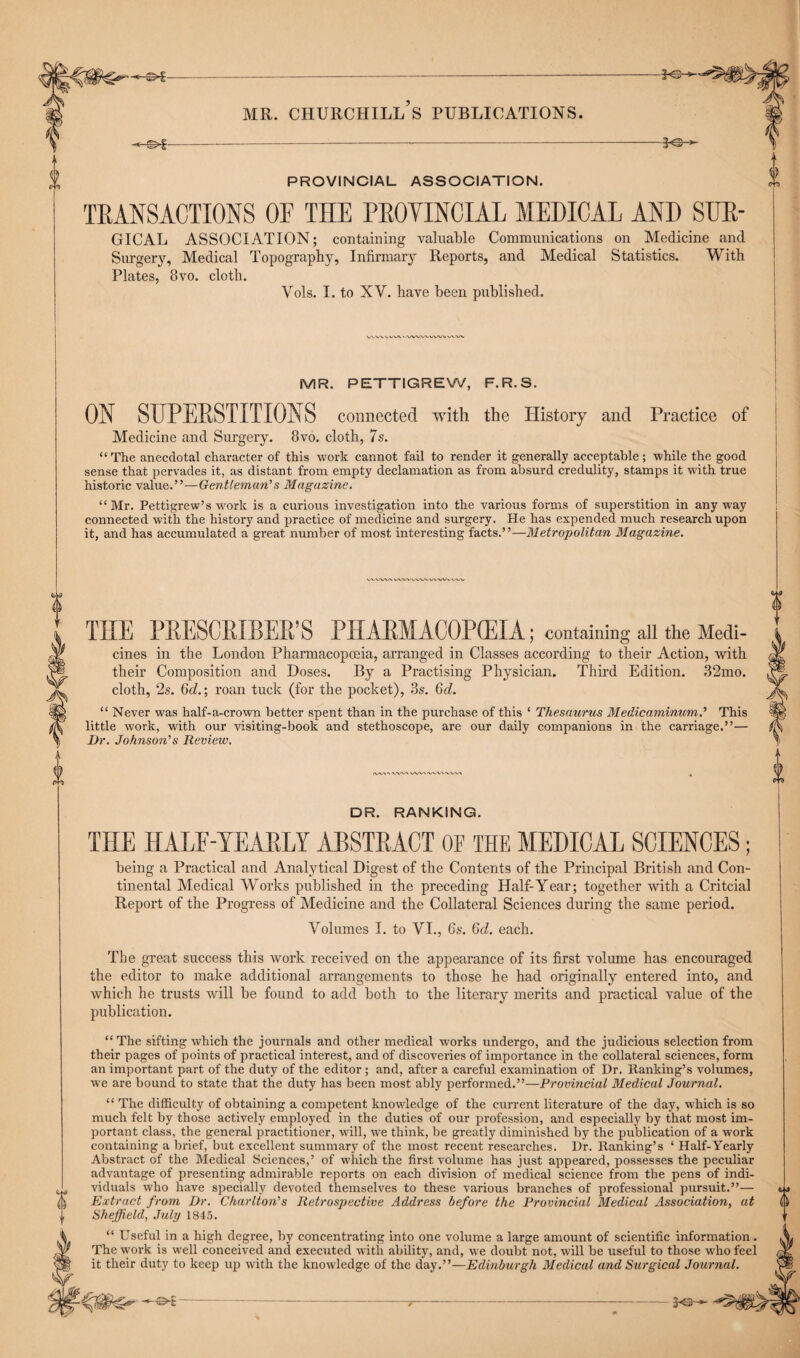 PROVINCIAL ASSOCIATION. TRANSACTIONS OF THE PROVINCIAL MEDICAL AND SUR- GICAL ASSOCIATION; containing valuable Communications on Medicine and Surgery, Medical Topography, Infirmary Reports, and Medical Statistics. With Plates, 8vo. cloth. Vols. I. to XV. have been published. MR. PETTIGREW, F.R.S. ON SUPERSTITIONS connected with the History and Practice of Medicine and Surgery. 8vo. cloth, 7s. “The anecdotal character of this work cannot fail to render it generally acceptable; while the good sense that pervades it, as distant from empty declamation as from absurd credulity, stamps it with true historic value.”—Gentleman’s Magazine. “ Mr. Pettigrew’s work is a curious investigation into the various forms of superstition in any way connected with the history and practice of medicine and surgery. He has expended much research upon it, and has accumulated a great number of most interesting facts.”—Metropolitan Magazine. VVVWV VWVWWV\'W»/WV THE PRESCRIBEDS PHARMACOPEIA; containing all the Medi¬ cines in the London Pharmacopoeia, arranged in Classes according to their Action, with their Composition and Doses. By a Practising Physician. Third Edition. 32mo. cloth, 2s. 6o?.; roan tuck (for the pocket), 3s. (hi. “ Never was half-a-crown better spent than in the purchase of this ‘ Thesaurus Medicaminum.’ This little work, with our visiting-book and stethoscope, are our daily companions in the carriage.”— l)r. Johnson’s Review. /VV/X'X V*W\ WVxiWX'WVXX DR. RANKING. THE HALF-YEARLY ABSTRACT OF THE MEDICAL SCIENCES; being a Practical and Analytical Digest of the Contents of the Principal British and Con¬ tinental Medical Works published in the preceding Half-Year; together with a Critcial Report of the Progress of Medicine and the Collateral Sciences during the same period. Volumes I. to VI., 6s. 6d. each. The great success this work received on the appearance of its first volume has encouraged the editor to make additional arrangements to those he had originally entered into, and which he trusts will be found to add both to the literary merits and practical value of the publication. “The sifting which the journals and other medical works undergo, and the judicious selection from their pages of points of practical interest, and of discoveries of importance in the collateral sciences, form an important part of the duty of the editor ; and, after a careful examination of Dr. Ranking’s volumes, wTe are bound to state that the duty has been most ably performed.”—Provincial Medical Journal. “ The difficulty of obtaining a competent knowledge of the current literature of the day, which is so much felt by those actively employed in the duties of our profession, and especially by that most im¬ portant class, the general practitioner, will, we think, be greatly diminished by the publication of a work containing a brief, but excellent summary of the most recent researches. Dr. Ranking’s ‘ Half-Yearly Abstract of the Medical Sciences,’ of which the first volume has just appeared, possesses the peculiar advantage of presenting admirable reports on each division of medical science from the pens of indi- ^ viduals who have specially devoted themselves to these various branches of professional pursuit.”— () Extract from Dr. Charlton’s Retrospective Address before the Provincial Medical Association, at ,, Sheffield, July 1845. t“ Useful in a high degree, by concentrating into one volume a large amount of scientific information. The work is well conceived and executed with ability, and, we doubt not, will be useful to those who feel it their duty to keep up with the knowledge of the day.”—Edinburgh Medical and Surgical Journal. -7-——---Hi