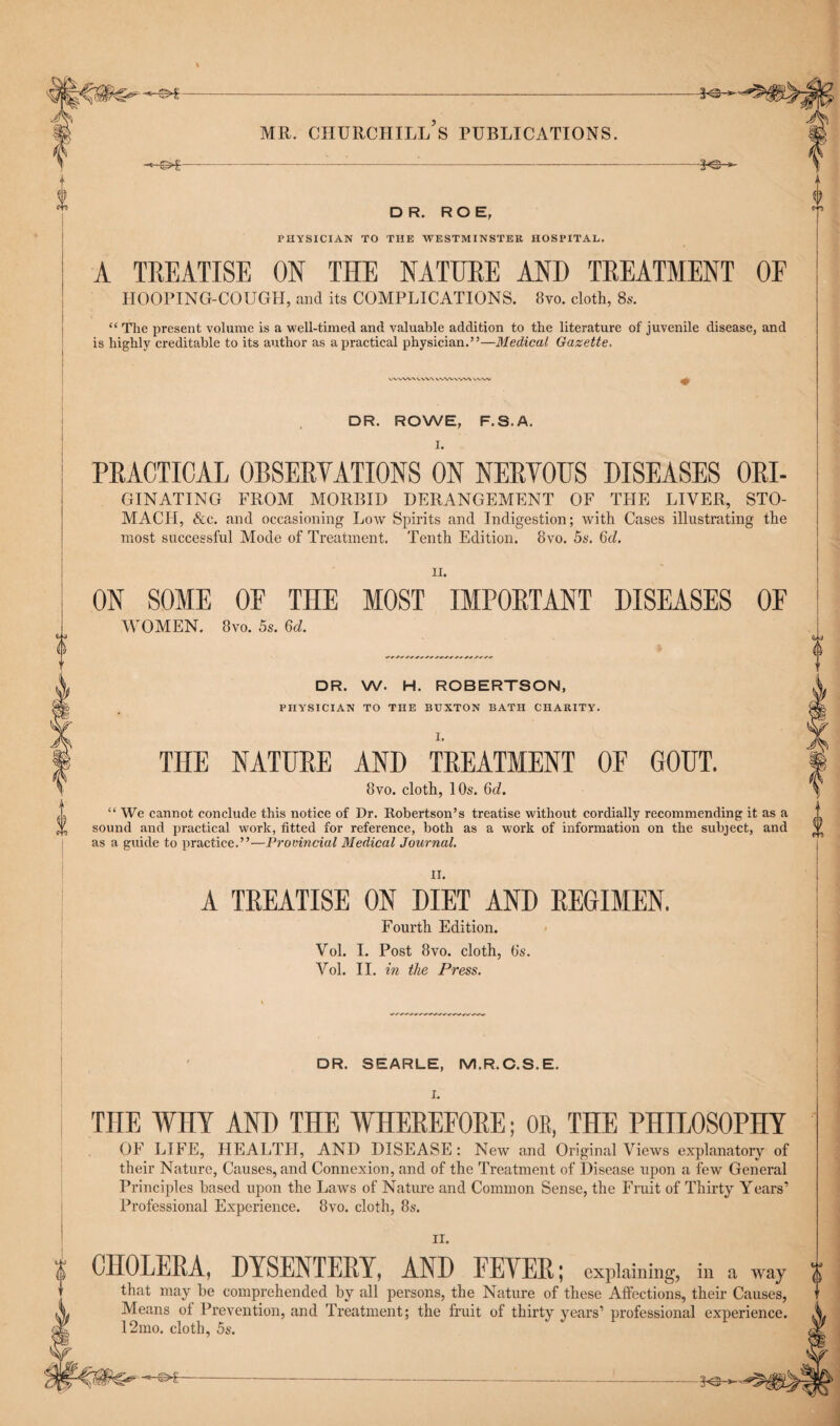 DR. ROE, PHYSICIAN TO THE WESTMINSTER HOSPITAL. A TREATISE ON THE NATURE AND TREATMENT OF HOOPING-COUGH, and its COMPLICATIONS. 8vo. cloth, 8s. “ The present volume is a well-timed and valuable addition to the literature of juvenile disease, and is highly creditable to its author as a practical physician.”—Medical Gazette. wvwx ww wwvw\ v\vv DR. ROWE, F.S.A. t d 0 PRACTICAL ORSERYATIONS ON NERVOUS DISEASES Ori¬ ginating FROM MORBID DERANGEMENT OF THE LIVER, STO- MACH, &c. and occasioning Low Spirits and Indigestion; with Cases illustrating the most successful Mode of Treatment. Tenth Edition. 8vo. 5s. 6d. ii. ON SOME OF THE MOST IMPORTANT DISEASES OF WOMEN. 8vo. 5s. 6d. DR. W. H. ROBERTSON, PHYSICIAN TO THE BUXTON BATH CHARITY. I. THE NATURE AND TREATMENT OF GOUT. 8vo. cloth, 10s. 6d. “ We cannot conclude this notice of Dr. Robertson’s treatise without cordially recommending it as a sound and practical work, fitted for reference, both as a work of information on the subject, and as a guide to practice.”—Provincial Medical Journal. i K) rn A TREATISE ON DIET AND REGIMEN. Fourth Edition. Vol. I. Post 8vo. cloth, 6s. Vol. II. in the Press. DR. SEARLE, M.R.C.S.E. I. THE WHY AND THE WHEREFORE; OB, THE PHILOSOPHY OF LIFE, HEALTH, AND DISEASE: New and Original Views explanatory of their Nature, Causes, and Connexion, and of the Treatment of Disease upon a few General Principles based upon the Laws of Nature and Common Sense, the Fruit of Thirty Years' Professional Experience. 8vo. cloth, 8s. II. CHOLERA, DYSENTERY, AND FEYER; explaining, in a way that may be comprehended by all persons, the Nature of these Affections, their Causes, Means ot Prevention, and Treatment; the fruit of thirty years’ professional experience. 12mo. cloth, 5s.