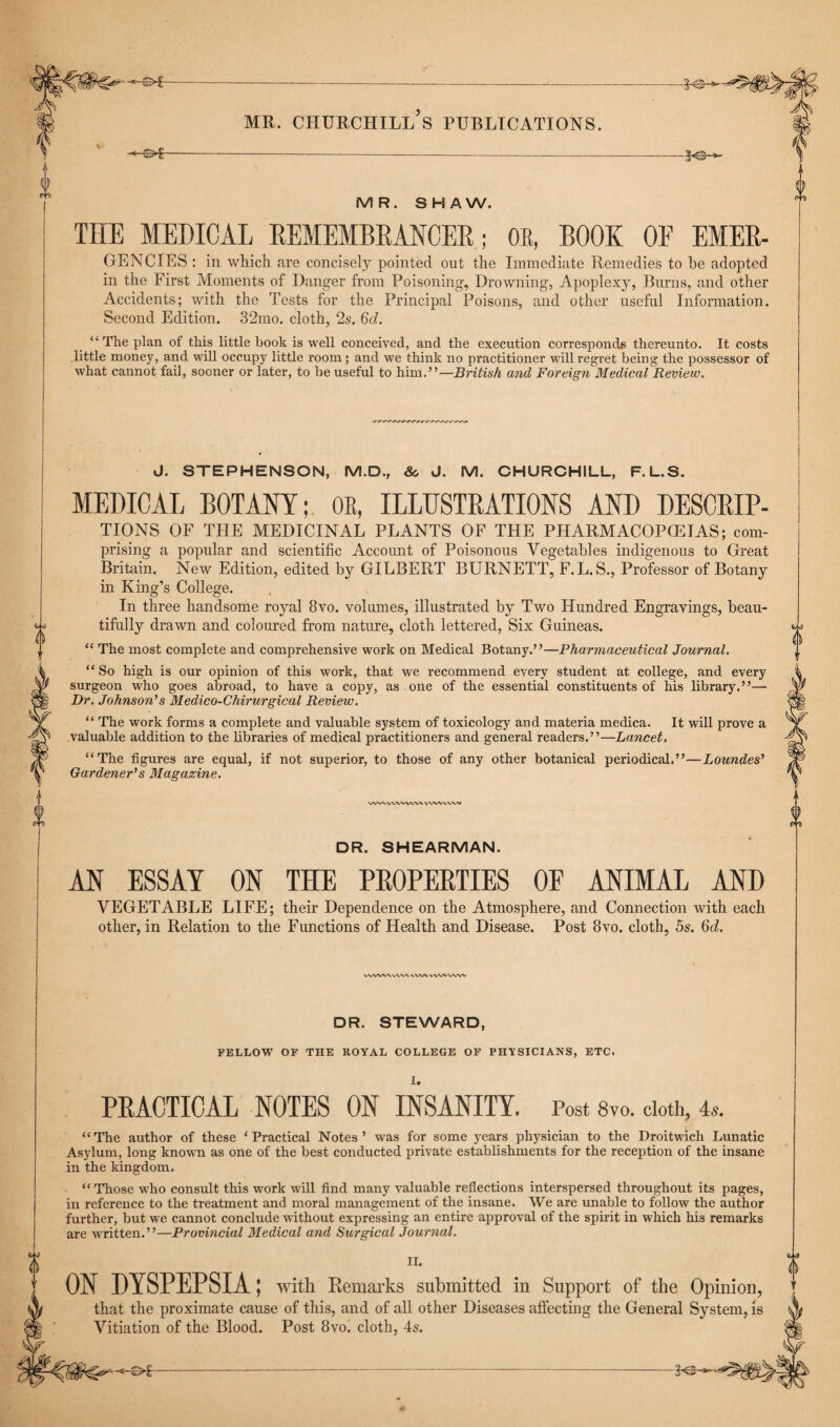 0 MR. CHURCHILL S PUBLICATIONS. -®»€- -K3- MR. SHAW. THE MEDICAL REMEMBRANCER; OR, BOOK OF EMER- GENCIES: in which are concisely pointed out the Immediate Remedies to he adopted in the First Moments of Danger from Poisoning, Drowning, Apoplexy, Burns, and other Accidents; with the Tests for the Principal Poisons, and other useful Information. Second Edition. 32mo. cloth, 2s. 6d. “The plan of this little book is well conceived, and the execution corresponds thereunto. It costs little money, and will occupy little room ; and we think no practitioner will regret being the possessor of what cannot fail, sooner or later, to be useful to him.”—British and Foreign Medical Review. J. STEPHENSON, M.D., &, J. M. CHURCHILL, F.L.S. MEDICAL BOTANY; OR, ILLUSTRATIONS AND DESCRIP¬ TIONS OF THE MEDICINAL PLANTS OF THE PHARMACOPGEIAS; com- prising a popular and scientific Account of Poisonous Vegetables indigenous to Great Britain. New Edition, edited by GILBERT BURNETT, F.L. S., Professor of Botany in King’s College. In three handsome royal 8vo. volumes, illustrated by Two Hundred Engravings, beau¬ tifully drawn and coloured from nature, cloth lettered, Six Guineas. “ The most complete and comprehensive work on Medical Botany.”—Pharmaceutical Journal. “ So high is our opinion of this work, that we recommend every student at college, and every surgeon who goes abroad, to have a copy, as one of the essential constituents of his library.”— Dr. Johnson’s Medico-Chirurgical Review. “ The work forms a complete and valuable system of toxicology and materia medica. It will prove a valuable addition to the libraries of medical practitioners and general readers.”—Lancet. “The figures are equal, if not superior, to those of any other botanical periodical.”—Loundes’ Gardener’s Magazine. VWVWWWW vvw ww DR. SHEARMAN. AN ESSAY ON THE PROPERTIES OF ANIMAL AND VEGETABLE LIFE; their Dependence on the Atmosphere, and Connection with each other, in Relation to the Functions of Health and Disease. Post 8vo. cloth, 5s. 6d. WWV\\,VV\WVN wwv/wv DR. STEWARD, FELLOW OF THE ROYAL COLLEGE OF PHYSICIANS, ETC. I. PRACTICAL NOTES ON INSANITY. Post 8vo. doth, 4*. “ The author of these * Practical Notes ’ was for some years physician to the Droitwich Lunatic Asylum, long known as one of the best conducted private establishments for the reception of the insane in the kingdom. “ Those who consult this work will find many valuable reflections interspersed throughout its pages, in reference to the treatment and moral management of the insane. We are unable to follow the author further, but we cannot conclude without expressing an entire approval of the spirit in which his remarks are written.”—Provincial Medical and Surgical Journal. II. ON DYSPEPSIA; with Remarks submitted in Support of the Opinion, that the proximate cause of this, and of all other Diseases affecting the General System, is Vitiation of the Blood. Post 8vo. cloth, 4s.