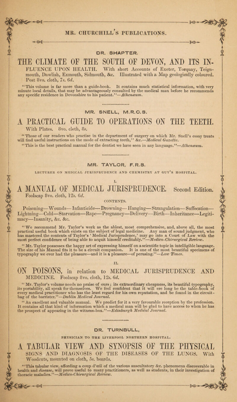 mr. Churchill’s publications. i -*-©*-*■—.... DR. SHAPTER. THE CLIMATE OF THE SOUTH OF DEVON, AND ITS IN- FLUENCE UPON HEALTH. With short Accounts of Exeter, Torquay, Teign- mouth, Dawlish, Exmouth, Sidmouth, &c. Illustrated with a Map geologically coloured. Post 8vo. cloth, 7s. 6c?. “ This volume is far more than a guide-book. It contains much statistical information, with very minute local details, that may be advantageously consulted by the medical man before he recommends any specific residence in Devonshire to his patient.”—Athenaeum. MR. SNELL, M.R.C.S. A PRACTICAL GUIDE TO OPERATIONS ON THE TEETH. With Plates. 8vo. cloth, 8s. “ Those of our readers who practise in the department of surgery on which Mr. Snell’s essay treats will find useful instructions on the mode of extracting teeth,” &c.—Medical Gazette. “This is the best practical manual for the dentist we have seen in any language.”—Athenaeum. MR. TAYLOR, F. R.S. LECTURES ON MEDICAL JURISPRUDENCE AND CHEMISTRY AT GUY’S HOSPITAL. A MANUAL OF MEDICAL JURISPRUDENCE. Foolscap 8vo. cloth, 12s. 6c?. CONTENTS. Second Edition. Poisoning—W ounds— Infanticide— Drowning— Hanging— Strangulation— Suffocation— Lightning—Cold—Starvation—Rape—Pregnancy—Delivery—Birth—Inheritance—Legiti¬ macy—Insanity, &c. See. “We recommend Mr. Taylor’s work as the ablest, most comprehensive, and, above all, the most practical useful book which exists on the subject of legal medicine. Any man of sound judgment, who has mastered the contents of Taylor’s ‘ Medical Jurisprudence,’ may go into a Court of Law with the most perfect confidence of being able to acquit himself creditably.”—Medico-Chirurgical Review. “ Mr. Taylor possesses the happy art of expressing himself on a scientific topic in intelligible language. The size of his Manual fits it to be a circuit companion. It is one of the most beautiful specimens of typography we ever had the pleasure—and it is a pleasure—of perusing.”—Law Times. II. ON POISONS, in relation to MEDICAL JURISPRUDENCE AND MEDICINE. Foolscap 8vo. cloth, 12s. 6d. “ Mr. Taylor’s volume needs no praise of ours ; its extraordinary cheapness, its beautiful typography, its portability, all speak for themselves. We feel confident that it will ere long be the table-book of every medical practitioner who has the least regard for his own reputation, and be found in the circuit- bag of the barrister.”—Dublin Medical Journal. “ An excellent and valuable manual. We predict for it a very favourable reception by the profession. It contains all that kind of information which a medical man will be glad to have access to when he has the prospect of appearing in the witness-box.”—Edinburgh Medical Journal. W'WWWVAWWV'r t/VW DR. TURNBULL, PHYSICIAN TO THE LIVERPOOL NORTHERN HOSPITAL. A TABULAR VIEW AND SYNOPSIS OF THE PHYSICAL SIGNS AND DIAGNOSIS OF THE DISEASES OF THE LUNGS. With Woodcuts, mounted on cloth, 5s. hoards. “This tabular view', affording a coup d’ceil of the various auscultatory &c. phenomena discoverable in health and disease, will prove useful to many practitioners, as well as students, in their investigation of thoracic maladies.”—Medico-Chirurgical Review. -3«S- I
