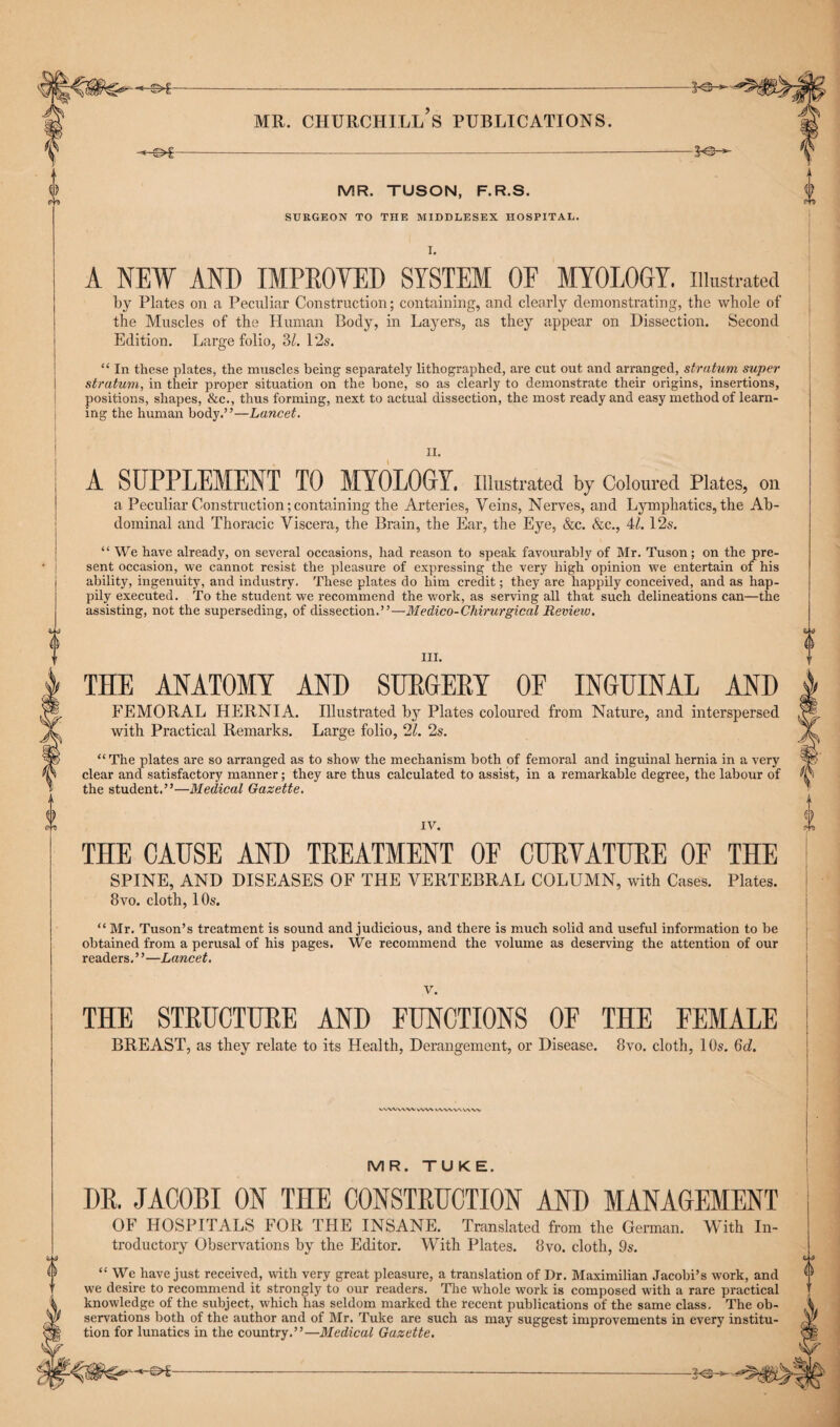 ©*--—*&- mr. churchill’s publications. -*-©*-——*© MR. TUSON, F.R.S. SURGEON TO THE MIDDLESEX HOSPITAL. I. A NEW AND IMPROVED SYSTEM OF MYOLOGY. Illustrated by Plates on a Peculiar Construction; containing, and clearly demonstrating, the whole of the Muscles of the Human Body, in Layers, as they appear on Dissection. Second Edition. Large folio, 3Z. 12s. “ In these plates, the muscles being separately lithographed, are cut out and arranged, stratum super stratum, in their proper situation on the bone, so as clearly to demonstrate their origins, insertions, positions, shapes, &c., thus forming, next to actual dissection, the most ready and easy method of learn¬ ing the human body.’ ’—Lancet. II. A SEPPLEMENT TO MYOLOGY. Illustrated by Coloured Plates, on a Peculiar Construction;containing the Arteries, Veins, Nerves, and Lymphatics, the Ab¬ dominal and Thoracic Viscera, the Brain, the Ear, the Eye, &c. &c., 41.12s. “ We have already, on several occasions, had reason to speak favourably of Mr. Tuson; on the pre¬ sent occasion, we cannot resist the pleasure of expressing the very high opinion we entertain of his ability, ingenuity, and industry, These plates do him credit; they are happily conceived, and as hap¬ pily executed. To the student we recommend the work, as serving all that such delineations can—the assisting, not the superseding, of dissection.”—Medico-Chirurgical Review. III. THE ANATOMY AND SURGERY OF INGUINAL AND FEMORAL HERNIA. Illustrated by Plates coloured from Nature, and interspersed with Practical Remarks. Large folio, 21. 2s. “The plates are so arranged as to show the mechanism both of femoral and inguinal hernia in a very clear and satisfactory manner; they are thus calculated to assist, in a remarkable degree, the labour of the student.”—Medical Gazette. IV. THE CAUSE AND TREATMENT OF CURVATURE OF THE SPINE, AND DISEASES OF THE VERTEBRAL COLUMN, with Cases. Plates. 8vo. cloth, 1 Os. “ Mr. Tuson’s treatment is sound and judicious, and there is much solid and useful information to be obtained from a perusal of his pages. We recommend the volume as deserving the attention of our readers.”—Lancet. V. THE STRUCTURE AND FUNCTIONS OF THE FEMALE BREAST, as they relate to its Health, Derangement, or Disease. 8vo. cloth, 10s. 6d. vvwvvw vw\ v/vwww w MR. TU KE. DR. JACOBI ON THE CONSTRUCTION AND MANAGEMENT OF HOSPITALS FOR THE INSANE. Translated from the German. With In- troductory Observations by the Editor. With Plates. 8vo. cloth, 9s. “ We have just received, with very great pleasure, a translation of Dr. Maximilian Jacobi’s work, and we desire to recommend it strongly to our readers. The whole work is composed with a rare practical knowledge of the subject, which has seldom marked the recent publications of the same class. The ob¬ servations both of the author and of Mr. Tuke are such as may suggest improvements in every institu¬ tion for lunatics in the country.”—Medical Gazette.