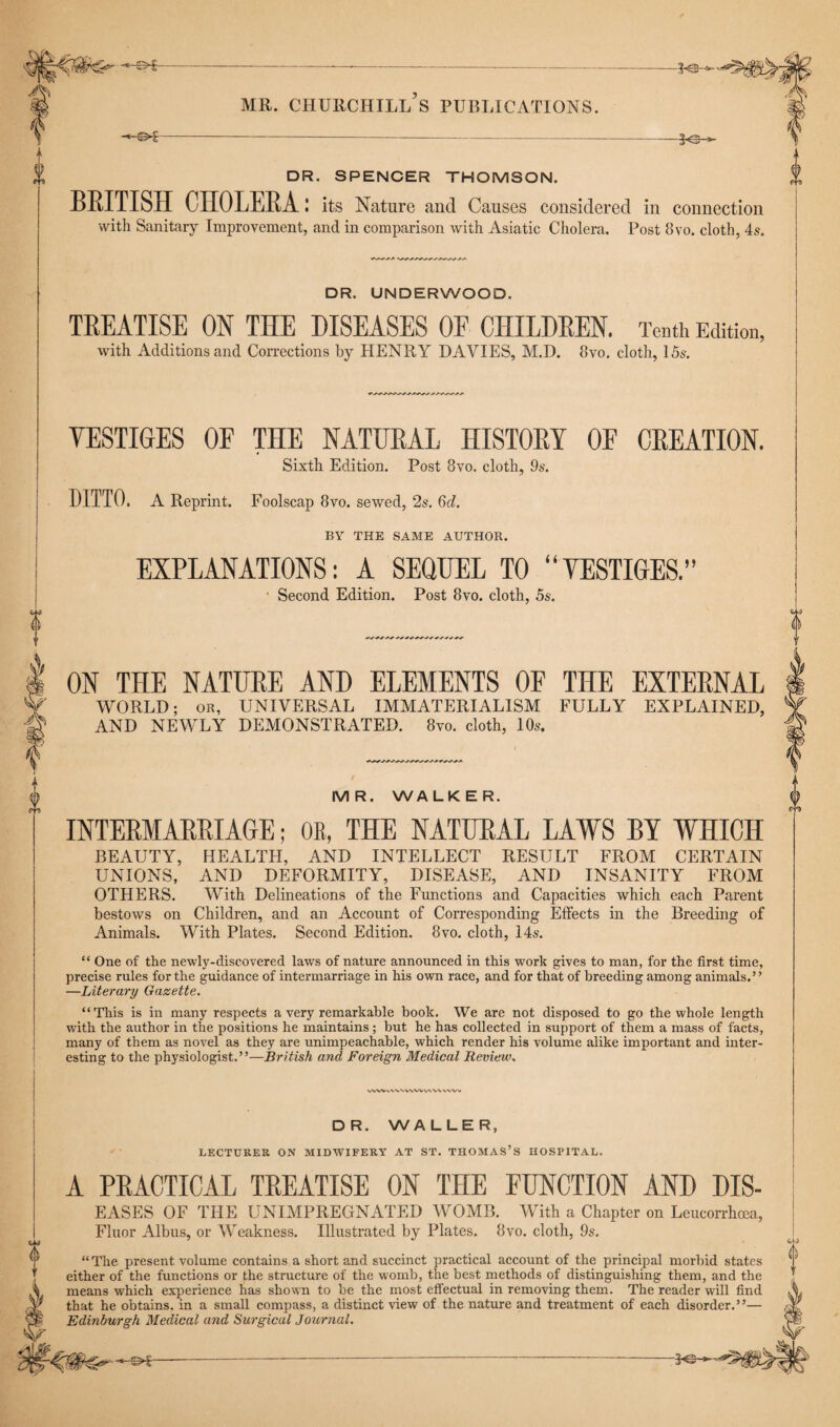 ©*£— -3©- i) & A A MR. CHURCHILL S PUBLICATIONS. -©£- -f©- DR. SPENCER THOMSON. BRITISH CHOLERA: its Nature and Causes considered in connection with Sanitary Improvement, and in comparison with Asiatic Cholera. Post 8vo. cloth, 4s. DR. UNDERWOOD. TREATISE ON THE DISEASES OF CHILDREN. Tenth Edition, with Additions and Corrections by HENRY DAVIES, M.D. 8vo. cloth, 15s. VESTIGES OF THE NATURAL HISTORY OF CREATION. Sixth Edition. Post 8vo. cloth, 9s. DITTO, A Reprint. Foolscap 8vo. sewed, 2s. 6d. BY THE SAME AUTHOR. EXPLANATIONS: A SEQUEL TO “VESTIGES.” ' Second Edition. Post 8vo. cloth, 5s. ON THE NATURE AND ELEMENTS OF THE EXTERNAL WORLD; OR, UNIVERSAL IMMATERIALISM FULLY EXPLAINED, AND NEWLY DEMONSTRATED. 8vo. cloth, 10s. MR. WALKER. INTERMARRIAGE; OB, THE NATURAL LAWS BY WHICH BEAUTY, HEALTH, AND INTELLECT RESULT FROM CERTAIN UNIONS, AND DEFORMITY, DISEASE, AND INSANITY FROM OTHERS. With Delineations of the Functions and Capacities which each Parent bestows on Children, and an Account of Corresponding Effects in the Breeding of Animals. With Plates. Second Edition. 8vo. cloth, 14s. “ One of the newly-discovered laws of nature announced in this work gives to man, for the first time, precise rules for the guidance of intermarriage in his own race, and for that of breeding among animals.” —Literary Gazette. “This is in many respects a very remarkable book. We are not disposed to go the whole length with the author in the positions he maintains; but he has collected in support of them a mass of facts, many of them as novel as they are unimpeachable, which render his volume alike important and inter¬ esting to the physiologist.”—British and Foreign Medical Review. WW^\'VVVVWVAV\V\W DR. WALLER, LECTURER ON MIDWIFERY AT ST. THOMAS’S HOSPITAL. A PRACTICAL TREATISE ON THE FUNCTION AND DIS- EASES OF THE UNIMPREGNATED WOMB. With a Chapter on Leucorrkea, Fluor Albus, or Weakness. Illustrated by Plates. 8vo. cloth, 9s. “The present volume contains a short and succinct practical account of the principal morbid states either of the functions or the structure of the womb, the best methods of distinguishing them, and the means which experience has shown to be the most effectual in removing them. The reader will find that he obtains, in a small compass, a distinct view of the nature and treatment of each disorder.”— Edinburgh Medical and Surgical Journal. 0 -©£- -3©-
