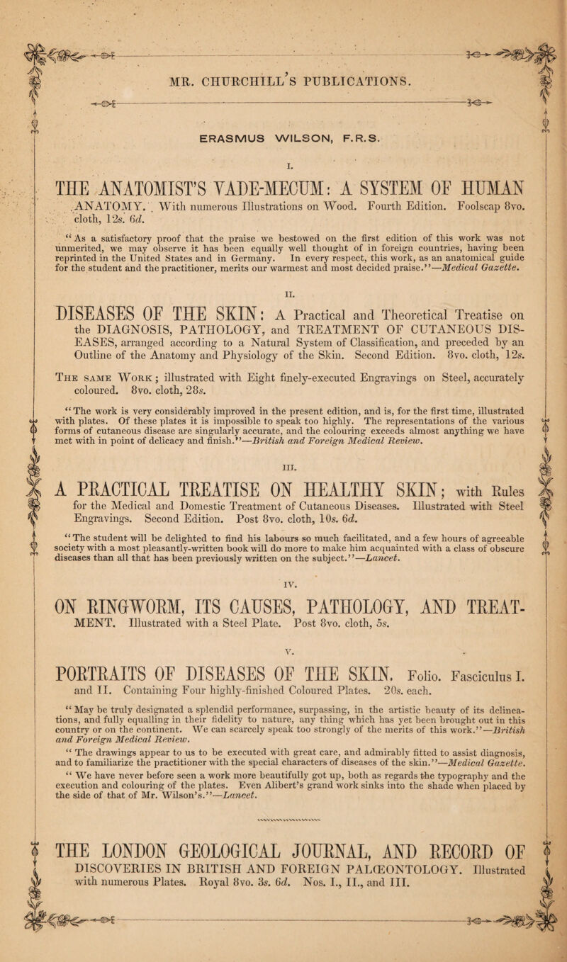 Y f {) ERASMUS WILSON, F.R.S. I. THE ANATOMIST’S VADE-MECUM: A SYSTEM OF HUMAN ANATOMY. With numerous Illustrations on Wood. Fourth Edition. Foolscap 8vo. cloth, 12s. 6d. “ As a satisfactory proof that the praise we bestowed on the first edition of this work was not unmerited, we may observe it has been equally well thought of in foreign countries, having been reprinted in the United States and in Germany. In every respect, this work, as an anatomical guide for the student and the practitioner, merits our warmest and most decided praise.”—Medical Gazette. II. DISEASES OF THE SKIN: A Practical and Theoretical Treatise on the DIAGNOSIS, PATHOLOGY, and TREATMENT OF CUTANEOUS DIS¬ EASES, arranged according to a Natural System of Classification, and preceded by an Outline of the Anatomy and Physiology of the Skin. Second Edition. 8vo. cloth, 12s. The same Work; illustrated with Eight finely-executed Engravings on Steel, accurately coloured. 8vo. cloth, 28s. fc J a D PI “The wTork is very considerably improved in the present edition, and is, for the first time, illustrated with plates. Of these plates it is impossible to speak too highly. The representations of the various forms of cutaneous disease are singularly accurate, and the colouring exceeds almost anything we have met with in point of delicacy and finish.”—British and Foreign Medical Review. III. A PRACTICAL TREATISE ON HEALTHY SKIN; with Rales for the Medical and Domestic Treatment of Cutaneous Diseases. Illustrated with Steel Engravings. Second Edition. Post 8vo. cloth, 10s. 6d. “The student will be delighted to find his labours so much facilitated, and a few hours of agreeable society with a most pleasantly-written book will do more to make him acquainted with a class of obscure diseases than all that has been previously written on the subject.”—Lancet. $ rrz IV. ON RINGWORM, ITS CAUSES, PATHOLOGY, AND TREAT- MENT. Illustrated with a Steel Plate. Post 8vo. cloth, 5s. v. PORTRAITS OF DISEASES OF THE SKIN. Folio. Fasciculus I. and II. Containing Four highly-finished Coloured Plates. 20s. each. “ May be truly designated a splendid performance, surpassing, in the artistic beauty of its delinea¬ tions, and fully equalling in their fidelity to nature, any thing which has yet been brought out in this country or on the continent. We can scarcely speak too strongly of the merits of this work.”—British and Foreign Medical Review. “ The drawings appear to us to be executed with great care, and admirably fitted to assist diagnosis, and to familiarize the practitioner with the special characters of diseases of the skin.”—Medical Gazette. “ We have never before seen a work more beautifully got up, both as regards the typography and the execution and colouring of the plates. Even Alibert’s grand work sinks into the shade when placed by the side of that of Mr. Wilson’s.”—Lancet. WW VW\ V\VX U\VVcW>. ? THE LONDON GEOLOGICAL JOURNAL, AND RECORD OF ? DISCOVERIES IN BRITISH AND FOREIGN PALEONTOLOGY. Illustrated with numerous Plates. Royal 8vo. 85. 6c?. Nos. I., II., and III.