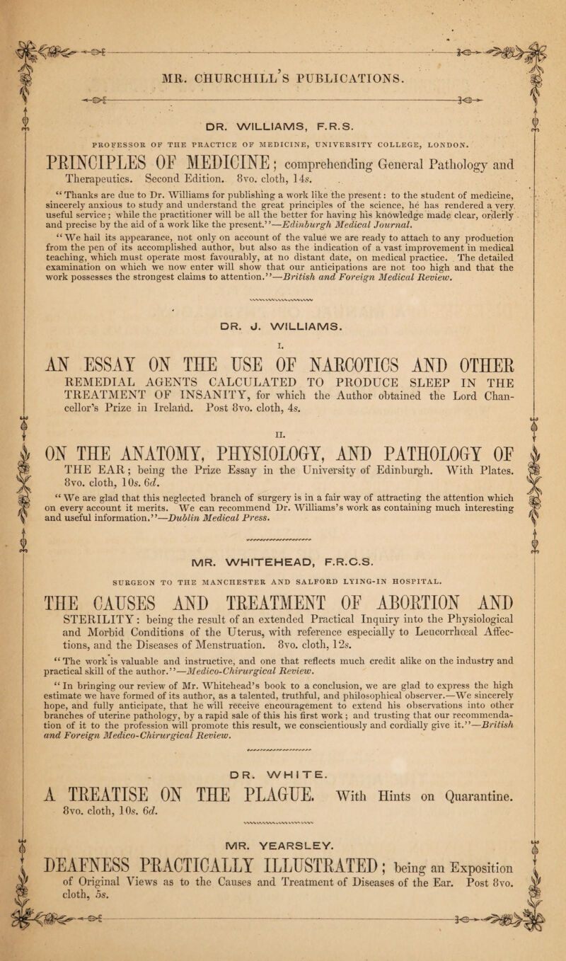 *©■ X DR. WILLIAMS, F.R.S. I PROFESSOR OF THE PRACTICE OF MEDICINE, UNIVERSITY COLLEGE, LONDON. PRINCIPLES OP MEDICINE; comprehending General Pathology and Therapeutics. Second Edition. 8vo. cloth, 14s. “ Thanks are due to Dr. Williams for publishing a work like the present: to the student of medicine, sincerely anxious to study and understand the great principles of the science, he has rendered a very useful service ; while the practitioner will be all the better for having his knowledge made clear, orderly and precise by the aid of a work like the present.’ ’—Edinburgh Medical Journal. “ We hail its appearance, not only on account of the value we are ready to attach to any production from the pen of its accomplished author, but also as the indication of a vast improvement in medical teaching, which must operate most favourably, at no distant date, on medical practice. The detailed examination on wdiich we now enter will show that our anticipations are not too high and that the work possesses the strongest claims to attention.”—British and Foreign Medical Review. vww wv vwv vwv vvw MR. CHURCHILL S PUBLICATIONS. 0 0 DR. J. WILLIAMS. I. AN ESSAY ON THE USE OF NARCOTICS AND OTHER REMEDIAL AGENTS CALCULATED TO PRODUCE SLEEP IN THE TREATMENT OF INSANITY, for which the Author obtained the Lord Chan¬ cellor’s Prize in Ireland. Post 8vo. cloth, 4s. ii. ON THE ANATOMY, PHYSIOLOGY, AND PATHOLOGY OP THE EAR; being the Prize Essay in the University of Edinburgh. With Plates. 8vo. cloth, 1 Os. Qd. “ We are glad that this neglected branch of surgery is in a fair way of attracting the attention which on every account it merits. We can recommend Dr. Williams’s work as containing much interesting and useful information.”—Dublin Medical Press. MR. WHITEHEAD, F.R.C.S. SURGEON TO TIIE MANCHESTER AND SALFORD LYING-IN HOSPITAL. THE CAUSES AND TREATMENT OF ABORTION AND STERILITY: being the result of an extended Practical Inquiry into the Physiological and Morbid Conditions of the Uterus, with reference especially to Leucorrhoeal Affec¬ tions, and the Diseases of Menstruation. 8vo. cloth, 12s. “ The work is valuable and instructive, and one that reflects much credit alike on the industry and practical skill of the author.”—Medico-Chirurgical Review. “ In bringing our review of Mr. Whitehead’s book to a conclusion, we are glad to express the high estimate we have formed of its author, as a talented, truthful, and philosophical observer.—We sincerely hope, and fully anticipate, that he will receive encouragement to extend his observations into other branches of uterine pathology, by a rapid sale of this his first work ; and trusting that our recommenda¬ tion of it to the profession will promote this result, we conscientiously and cordially give it.”—British and Foreign Medico-Chirurgical Review. DR. WHITE. A TREATISE ON THE PLAGUE. With Hints on Quarantine. 8vo. cloth, 10s. Qd. WWIAAWV vW\ v WN- wvv a MR. YEARSLEY. DEAFNESS PRACTICALLY ILLUSTRATED; being an Exposition of Original Views as to the Causes and Treatment of Diseases of the Ear. Post 8vo. cloth, os. | Vf* 0 -*©-