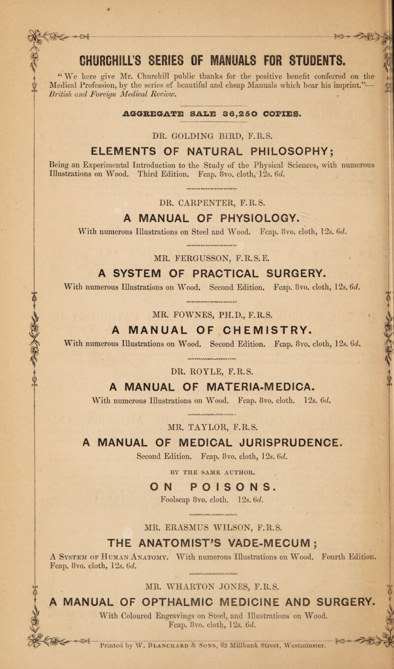 * QLJMt ^r~ l “ We here give Mr. Churchill public thanks for the positive benefit conferred on the a, ^ Medical Profession, by the series of beautiful and cheap Manuals which bear his imprint.”-—- V/, British and Foreign Medical Review. 0 CHURCHILL’S SERIES OF MANUALS FOR STUDENTS. AGGREGATE SALE 36,250 COPIES. Illustrations on Wood. Third Edition. Fcap. 8vo. cloth, l‘2s. 6<2. DR. CARPENTER, F.R.S. A MANUAL OF PHYSIOLOGY. With numerous Illustrations on Steel and Wood. Fcap. 8vo. cloth, 12s. 6d. MR. FERGUSSON, F.R.S.E. A SYSTEM OF PRACTICAL SURGERY. With numerous Illustrations on Wood. Second Edition. Fcap. 8vo. cloth, 12s. 6d. MR. FOWNES, PH.D., F.R.S. A MANUAL OF CHEMISTRY. With numerous Illustrations on Wood. Second Edition. Fcap. 8vo. cloth, 12s. 6d. WWWlAWWlAA/WVvVW DR. ROYLE, F.R.S. A MANUAL OF MATERIA-MEDICA. With numerous Illustrations on Wood. Fcap. 8vo. cloth. 12s. 6d. WWWwWWkWVvVWV . MR. TAYLOR, F.R.S. A MANUAL OF MEDICAL JURISPRUDENCE. Second Edition. Fcap. 8vo. cloth, 12s. 6cZ. BY THE SAME AUTHOR. ON POISONS. Foolscap 8vo. cloth. 12s. 6d. wvwx vvw vww\ wvw\ MR. ERASMUS WILSON, F.R.S. THE ANATOMIST’S VADE-MECUM ; A System of Human Anatomy. With numerous Illustrations on Wood. Fourth Edition. Fcap. 8vo. cloth, 12s. 6d. WWWVVWWWW WWW MR. WHARTON JONES, F.R.S. A MANUAL OF OPTHALMIC MEDICINE AND SURGERY. DR. GOLDING BIRD, F.R.S. ELEMENTS OF NATURAL PHILOSOPHY; Being an Experimental Introduction to the Study of the Physical Sciences, with numerous (Ml l) V With Coloured Engravings on Steel, and Illustrations on Wood. Fcap. 8vo. cloth, 12s. 6d. Printed by W. Blanchard & Sons, 62 Millbank Street, Westminster.