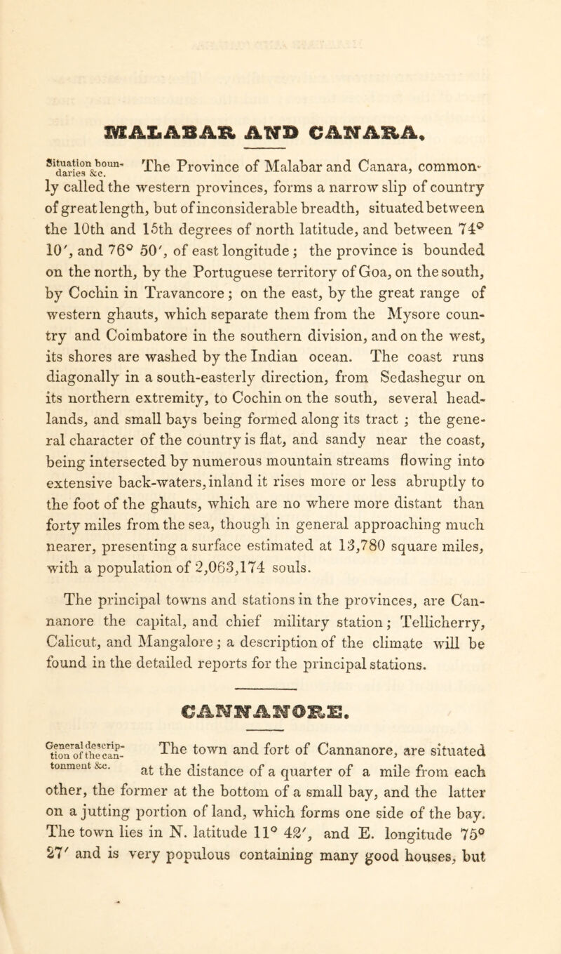 m&£ AB AS. AND CANARA, Sidariesn&c0un The Trovince of Malabar and Canara, common¬ ly called the western provinces, forms a narrow slip of country of great length, but of inconsiderable breadth, situated between the 10th and 15th degrees of north latitude, and between 74p 10', and 76° 50', of east longitude; the province is bounded on the north, by the Portuguese territory of Goa, on the south, by Cochin in Travancore ; on the east, by the great range of western ghauts, which separate them from the Mysore coun¬ try and Coimbatore in the southern division, and on the west, its shores are washed by the Indian ocean. The coast runs diagonally in a south-easterly direction, from Sedashegur on its northern extremity, to Cochin on the south, several head¬ lands, and small bays being formed along its tract ; the gene¬ ral character of the country is flat, and sandy near the coast, being intersected by numerous mountain streams flowing into extensive back-waters, inland it rises more or less abruptly to the foot of the ghauts, which are no where more distant than forty miles from the sea, though in general approaching much nearer, presenting a surface estimated at 13,780 square miles, with a population of 2,063,174 souls. The principal towns and stations in the provinces, are Can- nanore the capital, and chief military station; Tellicherry, Calicut, and Mangalore; a description of the climate will be found in the detailed reports for the principal stations. CANNANOES. Gtioaoaf?hecSr The town and fort of Cannanore, are situated tonment &c. a£ distance of a quarter of a mile from each other, the former at the bottom of a small bay, and the latter on a jutting portion of land, which forms one side of the bay. The town lies in N. latitude 11° 42', and E. longitude 75° 27' and is very populous containing many good houses, but