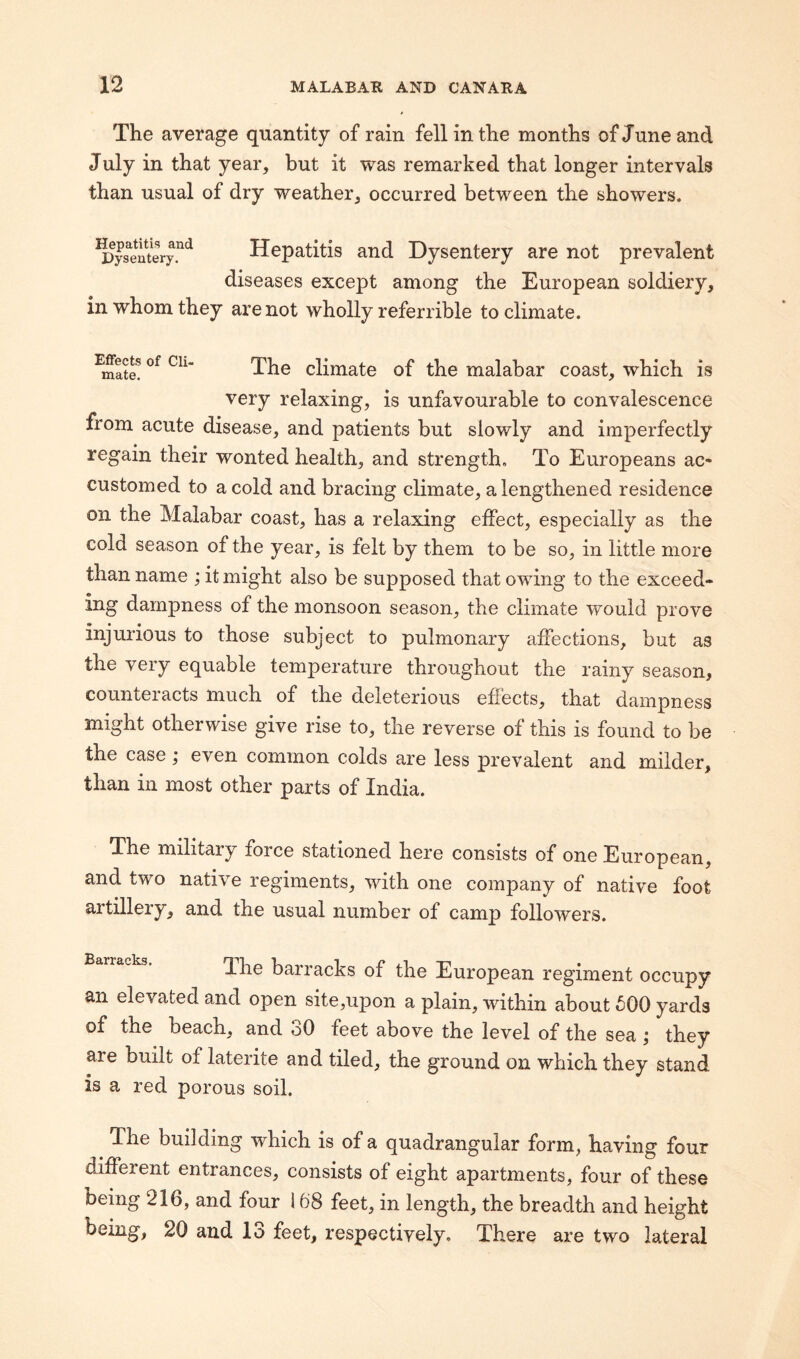 The average quantity of rain fell in the months of June and July in that year, but it was remarked that longer intervals than usual of dry weather, occurred between the showers. Hepatitis and Dysentery. Hepatitis and Dysentery are not prevalent diseases except among the European soldiery, in whom they are not wholly referrible to climate. Effects of Cli¬ mate. The climate of the malabar coast, which is very relaxing, is unfavourable to convalescence from acute disease, and patients but slowly and imperfectly regain their wonted health, and strength. To Europeans ac¬ customed to a cold and bracing climate, a lengthened residence on the Malabar coast, has a relaxing effect, especially as the cold season of the year, is felt by them to be so, in little more than name ; it might also be supposed that owing to the exceed¬ ing dampness of the monsoon season, the climate would prove injurious to those subject to pulmonary affections, but as the very equable temperature throughout the rainy season, counteracts much of the deleterious effects, that dampness might otherwise give rise to, the reverse of this is found to be the case \ even common colds are less prevalent and milder, than in most other parts of India. The military force stationed here consists of one European, and two native regiments, with one company of native foot ai tillery, and the usual number of camp followers. Ihe barracks of the European regiment occupy an elevated and open site,upon a plain, within about 500 yards of the beach, and oO feet above the level of the sea j they are built of laterite and tiled, the ground on which they stand is a red porous soil. The building which is of a quadrangular form, having four different entrances, consists of eight apartments, four of these being 216, and four 168 feet, in length, the breadth and height being, 20 and lo feet, respectively. There are two lateral