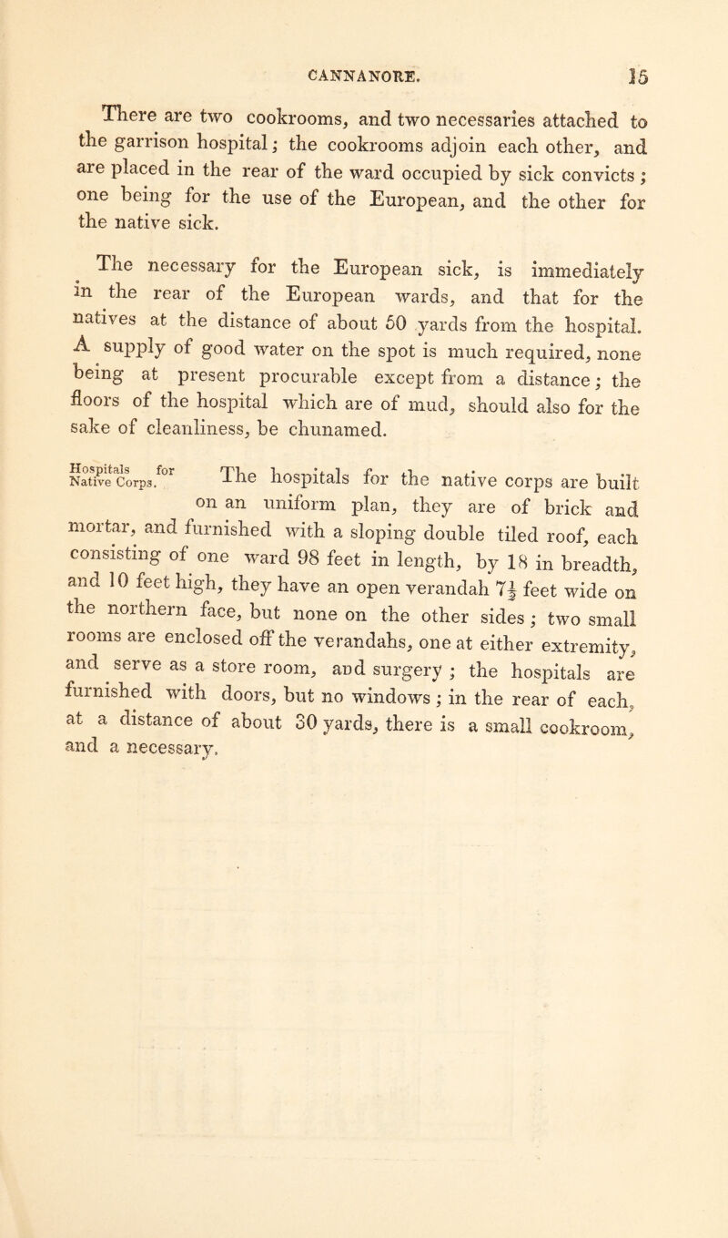 There are two cookrooms, and two necessaries attached to the garrison hospital; the cookrooms adjoin each other, and are placed in the rear of the ward occupied by sick convicts ; one being for the use of the European, and the other for the native sick. The necessary for the European sick, is immediately in the rear of the European wards, and that for the natives at the distance of about 50 yards from the hospital. A supply of good water on the spot is much required, none being at present procurable except from a distance; the floors of the hospital which are of mud, should also for the sake of cleanliness, be chunamed. Native Corps, The hospitals for the native corps are built on an uniform plan, they are of brick and mortar, and furnished with a sloping double tiled roof, each consisting of one ward 98 feet in length, by 18 in breadth, ana 10 feet high, they have an open verandah feet wide on the northern face, but none on the other sides; two small rooms are enclosed off the verandahs, one at either extremity, and serve as a store room, and surgery ; the hospitals are furnished with doors, but no windows; in the rear of each. at a distance of about 80 yards, there is a small cookroom, and a necessary.