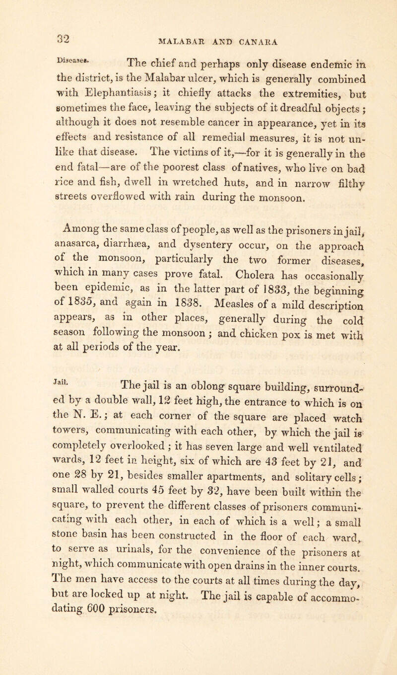 Diseases. The chief an(] perhaps only disease endemic in the district, is the Malabar ulcer, which is generally combined with Elephantiasis; it chiefly attacks the extremities, but sometimes the face, leaving the subjects of it dreadful objects ; although it does not resemble cancer in appearance, yet in its effects and resistance of all remedial measures, it is not un¬ like that disease. The victims of it,—for it is generally in the end fatal—are of the poorest class of natives, who live on bad rice and fish, dwell in wretched huts, and in narrow filthy streets overflowed with rain during the monsoon. Among the same class of people, as well as the prisoners in jail, anasarca, diarrhaea, and dysentery occur, on the approach of tne monsoon, particularly the two former diseases, which in many cases prove fatal. Cholera has occasionally been epidemic, as in the latter part of 1833, the beginning of 183o, ana again m 1838. Mnasles of a mild description appears, as in other places, generally during the cold season following the monsoon ; and chicken pox is met with at all periods of the year. ,aiL The jail is an oblong square building, surround¬ ed by a double wall, 12 feet high, the entrance to which is on the kf. Ej. i at each corner of the square are placed watch towers, communicating with each other, by which the jail is completely overlooked ; it has seven large and well ventilated wards, 12 feet in height, six of which are 43 feet by 21, and one 28 by 21, besides smaller apartments, and solitary cells; small availed courts 45 feet by 32, have been built within the square, to prevent the different classes of prisoners communi¬ cating with each other, in each of which is a well; a small stone basin has been constructed in the floor of each ward, to serve as urinals, for the convenience of the prisoners at night, which communicate with open drains in the inner courts. The men have access to the courts at all times during the day, but aie locked up at night. The jail is capable of accommo¬ dating 600 prisoners.