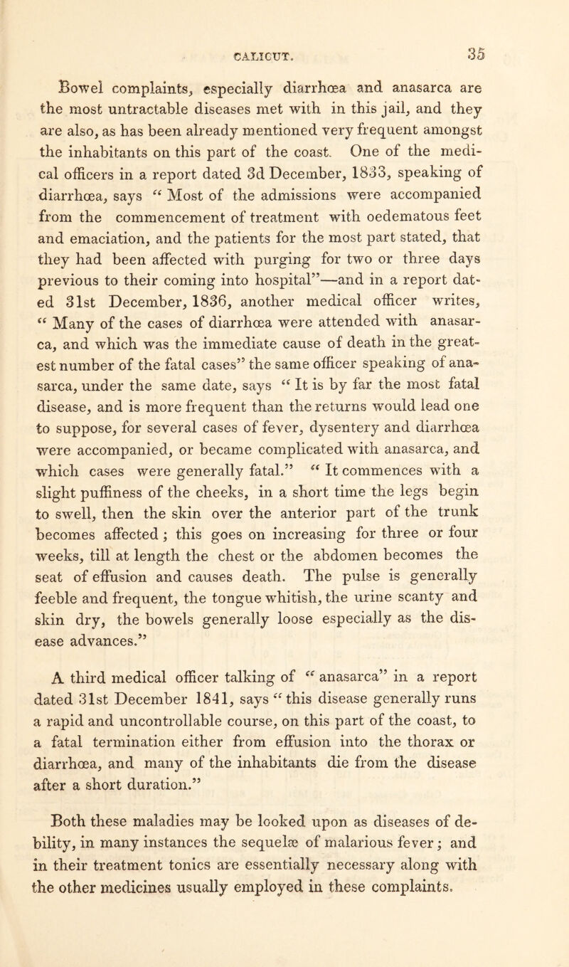 3 Bowel complaints, especially diarrhoea and anasarca are the most untractable diseases met with in this jail, and they are also, as has been already mentioned very frequent amongst the inhabitants on this part of the coast. One of the medi¬ cal officers in a report dated 3d December, 1833, speaking of diarrhoea, says et Most of the admissions were accompanied from the commencement of treatment with oedematous feet and emaciation, and the patients for the most part stated, that they had been affected with purging for two or three days previous to their coming into hospital”—and in a report dat¬ ed 31st December, 1836, another medical officer writes, ee Many of the cases of diarrhoea were attended with anasar¬ ca, and which was the immediate cause of death in the great¬ est number of the fatal cases” the same officer speaking of ana« sarca, under the same date, says “ It is by far the most fatal disease, and is more frequent than the returns wmuld lead one to suppose, for several cases of fever, dysentery and diarrhoea were accompanied, or became complicated with anasarca, and which cases were generally fatal.” “ It commences with a slight puffiness of the cheeks, in a short time the legs begin to swell, then the skin over the anterior part of the trunk becomes affected ; this goes on increasing for three or four weeks, till at length the chest or the abdomen becomes the seat of effusion and causes death. The pulse is generally feeble and frequent, the tongue whitish, the urine scanty and skin dry, the bowels generally loose especially as the dis¬ ease advances.” A third medical officer talking of anasarca” in a report dated 31st December 1841, says this disease generally runs a rapid and uncontrollable course, on this part of the coast, to a fatal termination either from effusion into the thorax or diarrhoea, and many of the inhabitants die from the disease after a short duration.” Both these maladies may be looked upon as diseases of de- bility, in many instances the sequelae of malarious fever; and in their treatment tonics are essentially necessary along with the other medicines usually employed in these complaints.