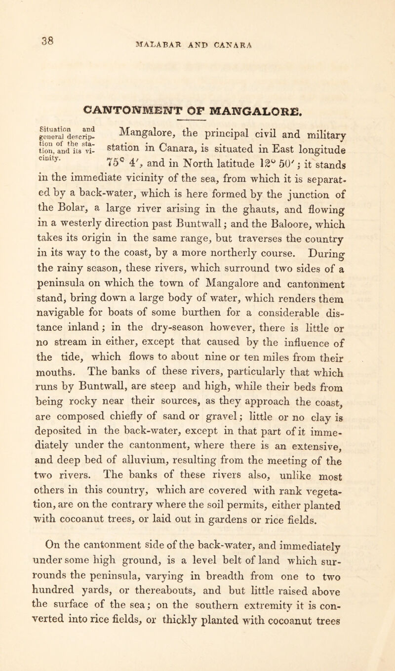 MALABAR AND CANARA CANTONMENT OF MANGALORE. ^enerai°descrip- Mangalore, the principal civil and military tion, and'i'ts'vr- station in Canara, is situated in East longitude Clult:l' 75° 4', and in North latitude 12° 50'; it stands in the immediate vicinity of the sea, from which it is separat¬ ed by a back-water, which is here formed by the junction of the Bolar, a large river arising in the ghauts, and flowing in a westerly direction past Buntwall; and the Baloore, which takes its origin in the same range, but traverses the country in its way to the coast, by a more northerly course. During the rainy season, these rivers, which surround two sides of a peninsula on which the town of Mangalore and cantonment stand, bring down a large body of water, which renders them navigable for boats of some burthen for a considerable dis¬ tance inland; in the dry-season however, there is little or no stream in either, except that caused by the influence of the tide, which flows to about nine or ten miles from their mouths. The banks of these rivers, particularly that which runs by Buntwall, are steep and high, while their beds from being rocky near their sources, as they approach the coast, are composed chiefly of sand or gravel; little or no clay is deposited in the back-water, except in that part of it imme¬ diately under the cantonment, where there is an extensive, and deep bed of alluvium, resulting from the meeting of the two rivers. The banks of these rivers also, unlike most others in this country, which are covered with rank vegeta¬ tion, are on the contrary where the soil permits, either planted with cocoanut trees, or laid out in gardens or rice fields. On the cantonment side of the back-water, and immediately under some high ground, is a level belt of land which sur¬ rounds the peninsula, varying in breadth from one to two hundred yards, or thereabouts, and but little raised above the surface of the sea; on the southern extremity it is con¬ verted into rice fields, or thickly planted with cocoanut trees