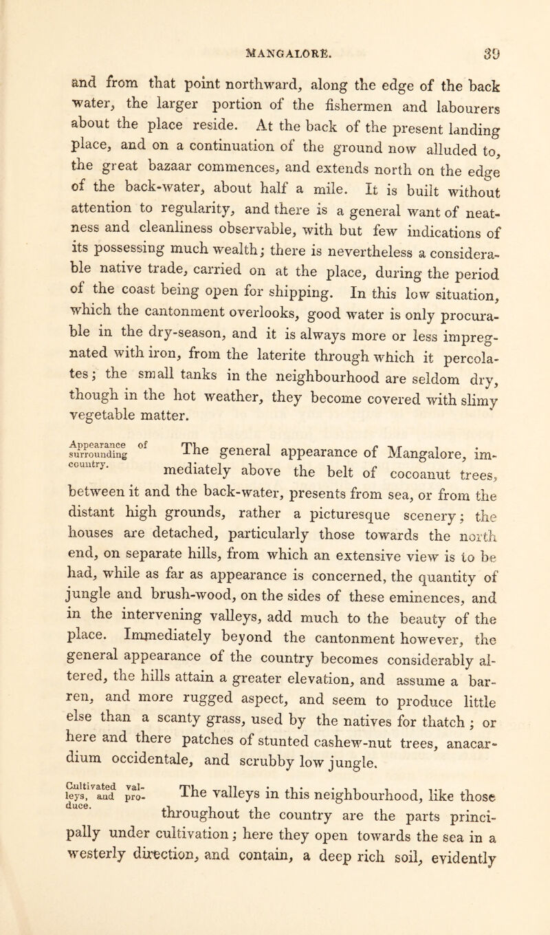 and from that point northward, along the edge of the hack water, the larger portion of the fishermen and labourers about the place reside. At the back of the present landing place, and on a continuation of the ground now alluded to, the gi eat bazaai commences, and extends north on the edpe of the back-water, about half a mile. It is built without attention to regularity, and there is a general want of neat« ness and cleanliness observable, with but few indications of its possessing much wealth; there is nevertheless a considera¬ ble native tiade, carried on at the place, during the period of the coast being open for shipping. In this low situation, which the cantonment overlooks, good water is only procura- ble in the dry-season, and it is always more or less impreg¬ nated with iron, from the laterite through which it percola¬ tes ; the sm all tanxs in the neighbourhood are seldom dry, though in the hot weather, they become covered with shiny vegetable matter. surrounding The general appearance of Mangalore, im¬ mediately above the belt of cocoanut trees, between it and the back-water, presents from sea, or from the distant high grounds, rather a picturesque scenery; the houses are detached, particularly those towards the north end, on separate hills, from which an extensive view is to be had, while as far as appearance is concerned, the quantity of jungle and brush-wood, on the sides of these eminences, and in the intervening valleys, add much to the beauty of the P-iane. Immediately beyond the cantonment however, the general appearance of the country becomes considerably al¬ tered, the bills attain a greater elevation, and assume a bar¬ ren, and more rugged aspect, and seem to produce little else than a scanty grass, used by the natives for thatch ; or heie and there patches of stunted cashew-nut trees, anacar- dium occidentale, and scrubby low jungle. Cultivated val¬ leys, and pro¬ duce. The valleys in this neighbourhood, like those throughout the country are the parts princi¬ pally under cultivation; here they open towards the sea in a westerly direction, and contain, a deep rich soil, evidently