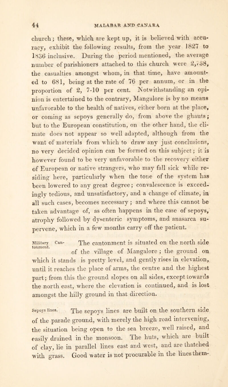 church; these, which are kept up, it is believed with accu¬ racy, exhibit the following results, from the year 1827 to 1836 inclusive. During the period mentioned, the average number of parishioners attached to this church were £,738* the casualties amongst whom, in that time, have amount¬ ed to 681, being at the rate of 76 per annum, or in the proportion of £, 7-10 per cent. Notwithstanding an opi¬ nion is entertained to the contrary, Mangalore is by no means unfavorable to the health of natives, either born at the place, or coming as sepoys generally do, from above the ghauts; but to the European constitution, on the other hand, the cli¬ mate does not appear so well adapted, although from the want of materials from which to draw any just conclusions, no very decided opinion can be formed on this subject; it is however found to be very unfavorable to the recovery either of European or native strangers, who may fall sick while re¬ siding here, particularly when the tone of the system has been lowered to any great degree; convalescence is exceed¬ ingly tedious, and unsatisfactory, and a change of climate, in all such cases, becomes necessary ; and where this cannot be taken advantage of, as often happens in the case of sepoys, atrophy followed by dysenteric symptoms, and anasarca su¬ pervene, which in a few months carry off the patient. Military Can- The cantonment is situated on the north side tonment. of the village of Mangalore ; the ground on which it stands is pretty level, and gently rises in elevation, until it reaches the place of arms, the centre and the highest part; from this the ground slopes on all sides, except towards the north east, where the elevation is continued, and is lost amongst the hilly ground in that direction. Sepoys lines. The sepoys lines are built on the southern side of the parade ground, with merely the high road intervening, the situation being open to the sea breeze, well raised, and easily drained in the monsoon. The huts, which are built of clay, lie m parallel lines east and. west, and are thatched with grass. Good water is not procurable in the lines them-