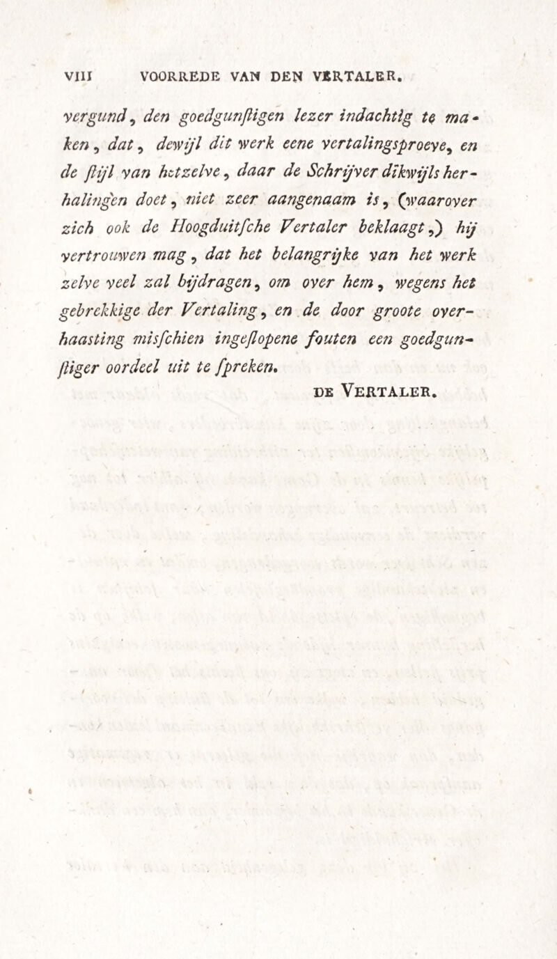 vergund, den goedgunßigen lezer indachtig te ma - ken , <3^, dewijl dit werk eene vcrtalingsproeye, en de flijl van hetzelve, Schrijver dikwijls her- halingcn doet, £££/* aangenaam is, (waarover zich ook de Hoogduitfche Vertaler beklaagt,) hij yertrouwen mag, het belangrijke van het werk zelve veel zal bijdragen, ewr hem, wegens het gebrekkige der Vertaling, £/? ^ door groote over¬ haasting mis fehlen ingeflopene fouten een goed gun- Jliger oordeel uit te ]'preken. de Vertaler. /