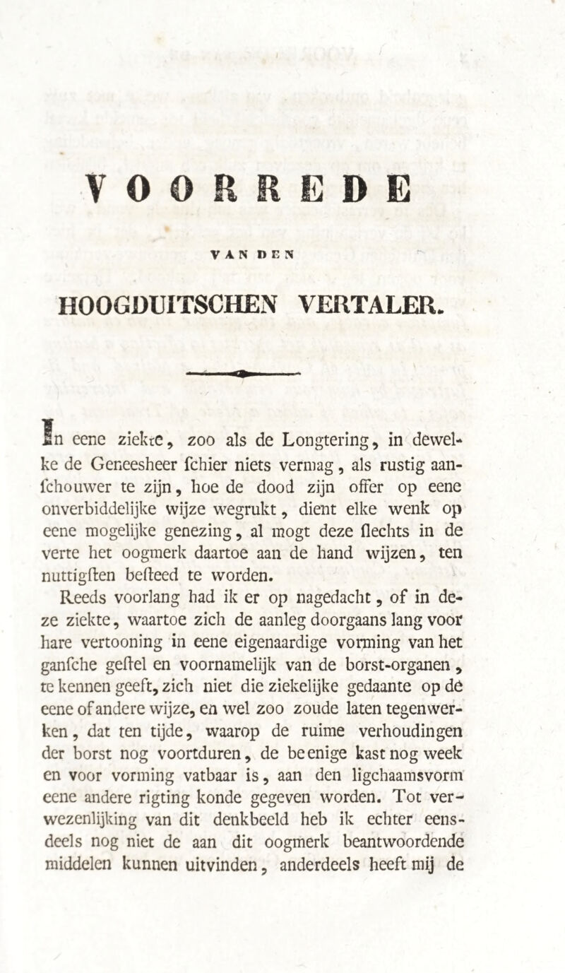 I VOORREDE VAN DEN HOOGDUITSCHEN VERTALER. ïn eene ziekte, zoo als de Longtering, in dewel¬ ke de Geneesheer fchier niets vermag, als rustig aan- fchouwer te zijn, hoe de dood zijn offer op eene onverbiddelijke wijze wegrukt, dient elke wenk op eene mogelijke genezing, al mögt deze flechts in de verte het oogmerk daartoe aan de hand wijzen, ten nuttigften bedeed te worden. Reeds voorlang had ik er op nagedacht, of in de¬ ze ziekte, waartoe zich de aanleg doorgaans lang voor hare vertooning in eene eigenaardige vorming van het ganfche gefiel en voornamelijk van de borst-organen , te kennen geeft, zich niet die ziekelijke gedaante op de eene of andere wijze, en wel zoo zoude laten tegenwer¬ ken , dat ten tijde, waarop de ruime verhoudingen der borst nog voortduren, de be enige kast nog week en voor vorming vatbaar is, aan den ligchaamsvorm eene andere rigting konde gegeven worden. Tot ver¬ wezenlijking van dit denkbeeld heb ik echter eens¬ deels nog niet de aan dit oogmerk beantwoordende middelen kunnen uitvinden, anderdeels heeft mij de