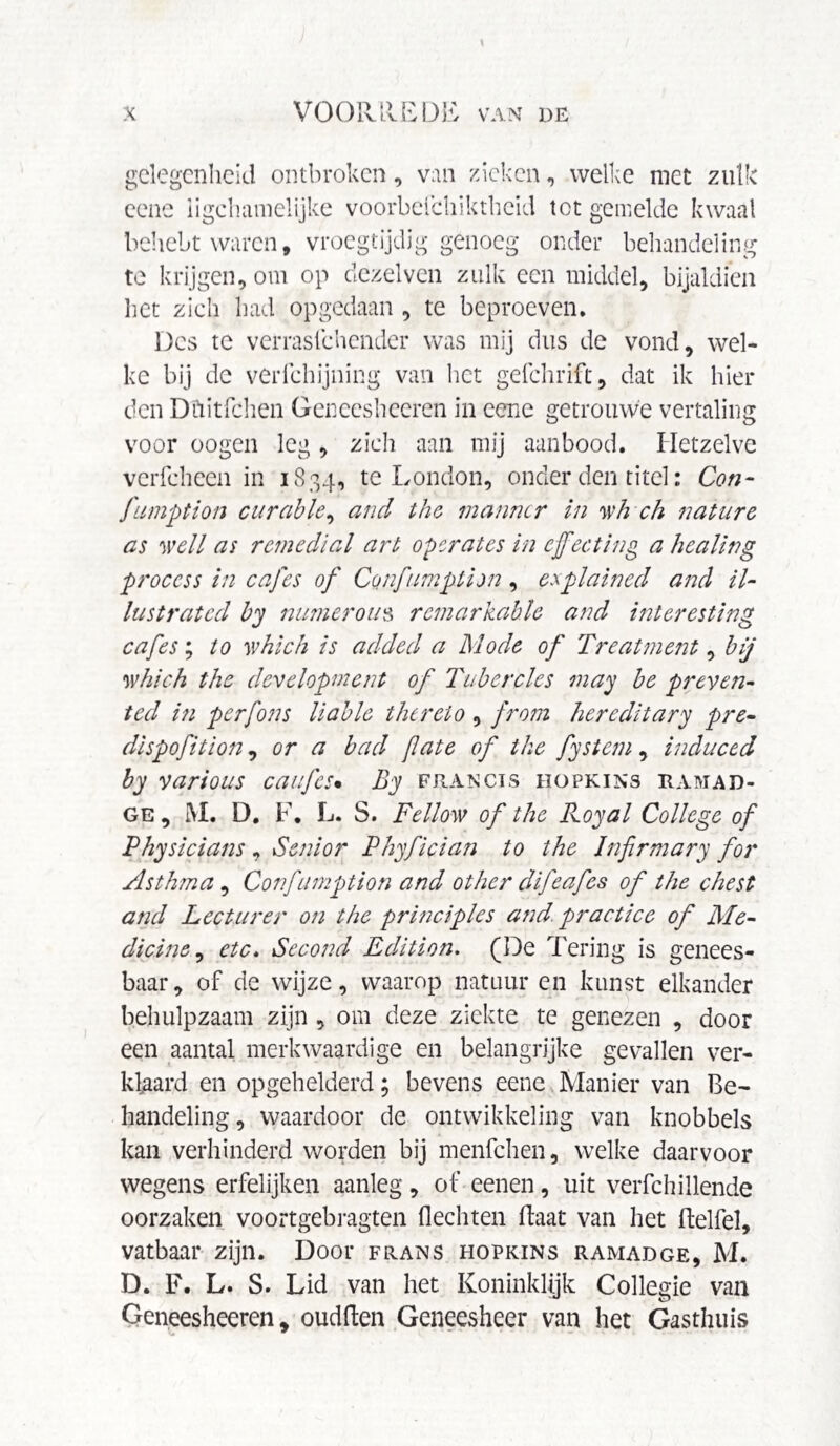 gelegenheid ontbroken, van zieken, welke niet zulk eene iigchamelijke voorbefchiktheid tet gemelde kwaal behebt waren, vroegtijdig genoeg onder behandeling te krijgen, om op dezelven zulk een middel, bijaldien liet zich had opgedaan , te beproeven. Des te verrasfehender was mij dus de vond, wel¬ ke bij de verfchijning van het gefchrift, dat ik hiel¬ den Dftitfchen Gencesheeren in eene getrouwe vertaling voor oogen leg , zich aan mij aanbood. Hetzelve verfcheen in 1834, te London, onder den titel: Con- fumption curable, and the manner in wh ch nature as well as remedial art operates in effecting a healing process in cafes of Confumption, explained and il¬ lustrated by numerous remarkable and interesting cafes; to which is added a Abode of Treatment, bij which the development of Tubercles may be preven¬ ted in perfons liable thereto , from hereditary pre- dispofition, or a bad fate of the fystem, induced by various caufes• By Francis hopkins ramad- ge , M. D. F. L. S. Fellow of the Royal College of Physicians, Senior Phyfician to the Infirmary for Asthma, Confumption and other difeafes of the chest and Lecturer on the principles and. practice of Ale- dicine, etc. Second Edition. (De Tering is genees¬ baar, of de wijze, waarop natuur en kunst elkander behulpzaam zijn , om deze ziekte te genezen , door een aantal merkwaardige en belangrijke gevallen ver¬ klaard en opgehelderd; bevens eene Manier van Be¬ handeling , waardoor de ontwikkeling van knobbels kan verhinderd worden bij menfehen, welke daarvoor wegens erfelijken aanleg, of eenen, uit verfchillende oorzaken voortgebragten flechten Haat van het ftelfel, vatbaar zijn. Door frans hopkins ramadge, M. D. F. L. S. Lid van het Koninklijk Collegie van Geneesheeren, oudften Geneesheer van het Gasthuis