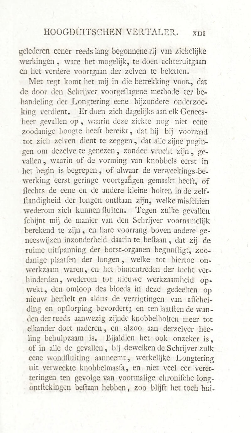 gelederen eener reeds lang begonnene rij van ziekelijke werkingen , ware het mogelijk, te doen achteruitgaan en het verdere voortgaan der zei ven te beletten. Met regt komt het mij in die betrekking voor», dat de door den Schrijver voorgel!agene methode ter be¬ handeling der Longtering eene bijzondere onderzoe¬ king verdient. Er doen zich dagelijks aan elk Genees¬ heer gevallen op , waarin deze ziekte nog niet eene zoodanige hoogte heeft bereikt, dat hij bij voorraad tot zich zelven dient te zeggen, dat alle zijne pogin¬ gen om dezelve te genezen, zonder vrucht zijn, ge¬ vallen , waarin of de vorming van knobbels eerst in het begin is begrepen, of alwaar de verweekings-be- werking eerst geringe voortgangen gemaakt heeft, of Hechts de eene en de andere kleine holten in de zelf- Handigheid der longen ontdaan zijn, welke misfehien wederom zich kunnen fluiten. Tegen zulke gevallen fchijnt mij de manier van den Schrijver voornamelijk berekend te zijn, en hare voorrang boven andere ge¬ neeswijzen inzonderheid daarin te beftaan, dat zij de ruime uitfpanning der borst-organen begundigf, zoo¬ danige plaat fen der longen, welke tot hiertoe on¬ werkzaam waren, en het binnentreden der lucht ver¬ hinderden, wederom tot nieuwe werkzaamheid op¬ wekt, den omloop des bloeds in deze gedeelten op nieuw herftelt en aldus de verrigtingen van affehei- ding en opflorping bevordert; en ten laat Hen de wan¬ den der reeds aanwezig zijnde knobbelholten meer tot elkander doet naderen, en alzoo aan derzelver hee¬ ling behulpzaam is. Bijaldien het ook onzeker is, of in alle de gevallen, bij dewelken de Schrijver zulk eene wondfluiting aanneemt, werkelijke Longtering uit verweekte knobbelmasfa, en niet veel eer veret¬ ter ingen ten gevolge van voormalige chronifche long- ontBekingen beftaan hebben > zoo blijft het toch bui-