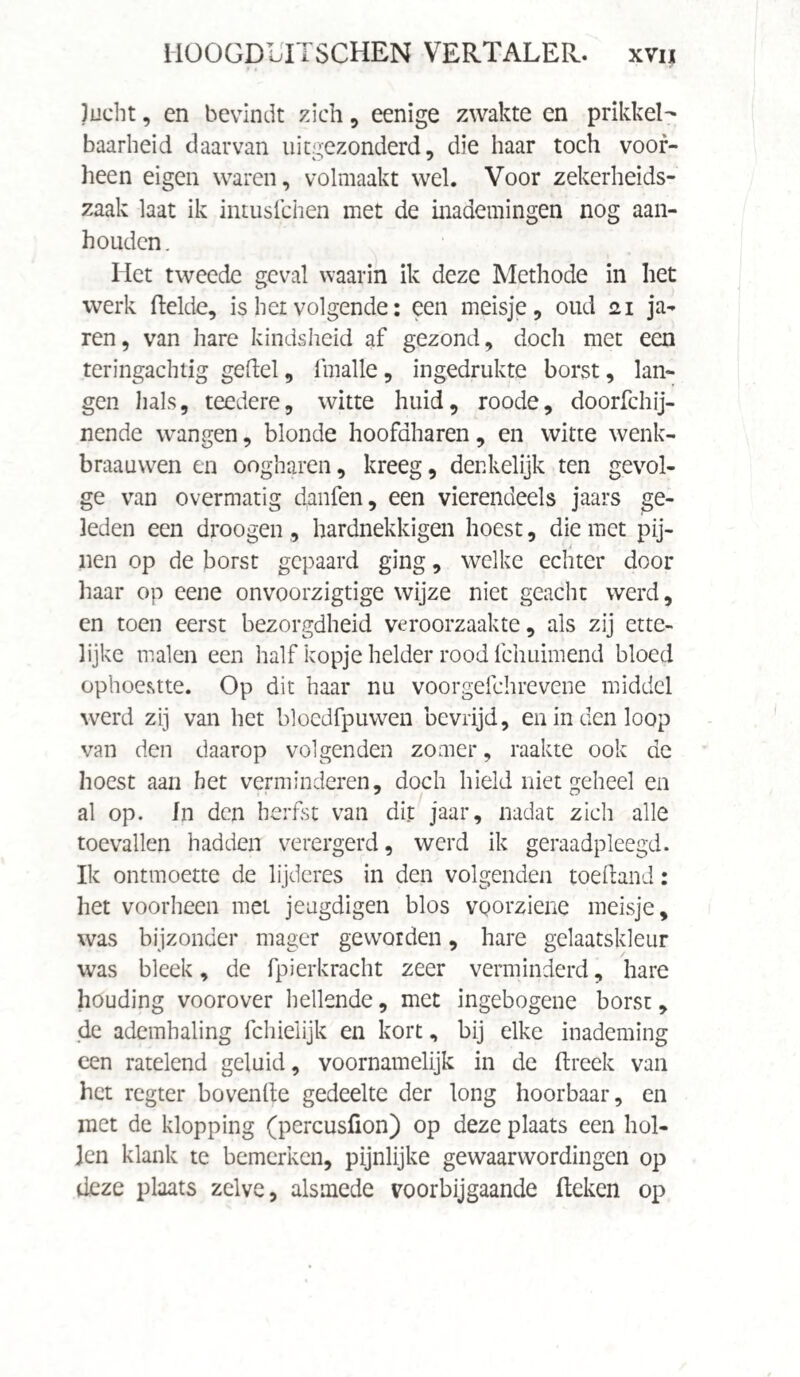 Jucht, en bevindt zich, eenige zwakte en prikkel¬ baarheid daarvan uitgezonderd, die haar toch voor¬ heen eigen waren, volmaakt wel. Voor zekerheids- zaak laat ik intusfchen met de inademingen nog aan¬ houden. Het tweede geval waarin ik deze Methode in het werk Helde, is her volgende: een meisje, oud 21 ja- ren, van hare kindsheid af gezond, doch met een teringachtig geitel, fmalle, ingedrukte borst, lan¬ gen hals, teedere, witte huid, roode, doorfchij- nende wangen, blonde hoofdharen, en witte wenk- braauwen en oogharen, kreeg, denkelijk ten gevol¬ ge van overmatig danfen, een vierendeels jaars ge¬ leden een droogen , hardnekkigen hoest, die met pij¬ nen op de borst gepaard ging, welke echter door haar op eene onvoorzigtige wijze niet geacht werd, en toen eerst bezorgdheid veroorzaakte, als zij ette¬ lijke malen een half kopje helder rood fchuimend bloed ophoestte. Op dit haar nu voorgefchrevene middel werd zij van het bloedfpuwen bevrijd, en in den loop van den daarop volgenden zomer, raakte ook de hoest aan het verminderen, doch hield niet geheel en al op. In den herfst van dit jaar, nadat zich alle toevallen hadden verergerd, werd ik geraadpleegd. Ik ontmoette de lijderes in den volgenden toeitand: het voorheen met jeugdigen blos vQorziene meisje, was bijzonder mager geworden, hare gelaatskleur was bleek, de fpierbracht zeer verminderd, hare houding voorover hellende, met ingebogene borst, de ademhaling fchielijk en kort, bij elke inademing een ratelend geluid, voornamelijk in de ftreek van het regter bovenite gedeelte der long hoorbaar, en met de klopping (percusfion) op deze plaats een hol¬ len klank te bemerken, pijnlijke gewaarwordingen op deze plaats zelve, alsmede voorbijgaande (teken op