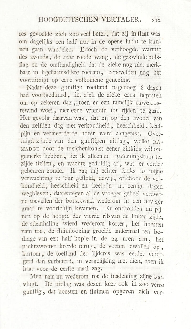 ïl O O GD UIT S C HE N VERTALER. rcs gevoelde zich zoo veel beter, dat zij in (laat was om dagelijks een half uur in de opene lucht te kun¬ nen gaan wandelen. Edoch de verhoogde warmte des avonds, de eene roode wang, de gezwinde pols- flag en de om Handigheid dat de zieke nog niet merk¬ baar in ligchaamsdikte toenam, benevelden nog het vooruitzigt op eene volkomene genezing. Nadat deze gunftige toefland nagenoeg 8 dagen had voortgeduurd, liet zich de zieke eens bepraten om op zekeren dag, toen er een tamelijk ruwe oos- tewind woei, met eene vriendin uit rijden te gaan. Het gevolg daarvan was, dat zij op den avond van den zelfden dag met verkoudheid, heeschheid, keel¬ pijn en vermeerderde hoest werd aangetast. Over¬ tuigd zijnde van den gunftigen uitflag, welke ra- iuadge door de tusfcbenkomst eener zinking wil op¬ gemerkt hebben, liet ik alleen de Inademmgskuur ter zijde flehen, en wachte geduldig af, wat er verder gebeuren zoude. Ik zag mij echter Araks in mijne verwachting te leur gefteld, dewijl, offchoon de ver¬ koudheid, heeschheid en keelpijn na eenige dagen wegbleven, daarentegen al de vroeger geheel verdwe- ne toevallen der borstkwaal wederom in een heviger graad te voorfchijn kwamen. Er oncflonden nu pij¬ nen op de hoogte der vierde rib van de linker zijde, de ademhaling wierd wederom korter, het hoesten nam toe, de fluimloozing groeide andermaal ten be¬ drage van een half kopje in de 24 uren aan, het nachtzweeten keerde terug, de voeten zwollen op, kortom, de toefland der lijderes was eerder verer¬ gerd dan verbeterd, in vergelijking met dien, toen ik haar voor de eerfle maal zag. Men nam nu wederom tot de inademing zijne toe- vlugt. De uitdag was dezen keer ook in zoo verre gunflig 5 dat hoesten en fluimen opgeven zich ver-