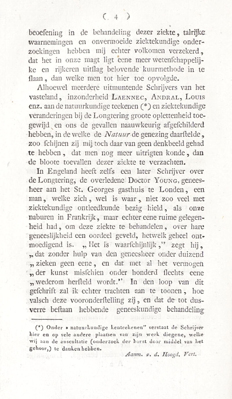 beoefening in de behandeling dezer ziekte, talrijke waarnemingen en onvermoeide ziektekundige onder¬ zoekingen hebben mij echter volkomen verzekerd, dat het in onze magt ligt eene meer wetenfchappelij- ke en rijkeren uitdag belovende kuurmethode in ie Haan, dan welke men tot hier toe op volgde. Alhoewel meerdere uitmuntende Schrijvers van het vasteland, inzonderheid Laennec, Andral, Louis enz. aan de natuurkundige reekenen (*) en ziektekundige veranderingen bij de Longtering groote oplettenheid toe¬ gewijd en ons de gevallen naauwkeurig afgefchilderd hebben, in de welke de Natuur de genezing daarftelde, zoo fchijnen zij mij toch daar van geen denkbeeld gehad te hebben, dat men nog meer uitrigten konde, dan de bloote toevallen dezer ziekte te verzachten. In Engeland heeft zelfs een later Schrijver over de Longtering, de overledene Doctor Young, genees¬ heer aan het St. Georges gasthuis te Londen, een man, welke zich, wel is waar , niet zoo veel met ziektekundige ontleedkunde bezig hield, als onze naburen in Frankrijk, maar echter eene ruime gelegen¬ heid had, om deze ziekte te behandelen, over hare geneeslijkheid een oordeel geveld, hetwelk geheel ont¬ moedigend is. „ Het is waarfchijnlijk zegt hij, „ dat zonder hulp van den geneesheer onder duizend „ zieken geen eene, en dat met al het vermogen „ der kunst misleiden onder honderd Hechts eene „wederom herfteld wordt.*’ In den loop van dit gefchrift zal ik echter trachten aan te toonen, hoe valsch deze vooronderftelling zij, en dat de^ tot dus¬ verre beftaan hebbende geneeskundige behandeling (*) Onder * natuurkundige kenteekenen” verstaat de Schrijver hier en op vele andere plaatsen van zijn werk diegene, welke wij aan de auscultatie (onderzoek der horst door middel van het gehoor.) te dankenhebhen. Aanm. v. d. ïluogd. Vat.