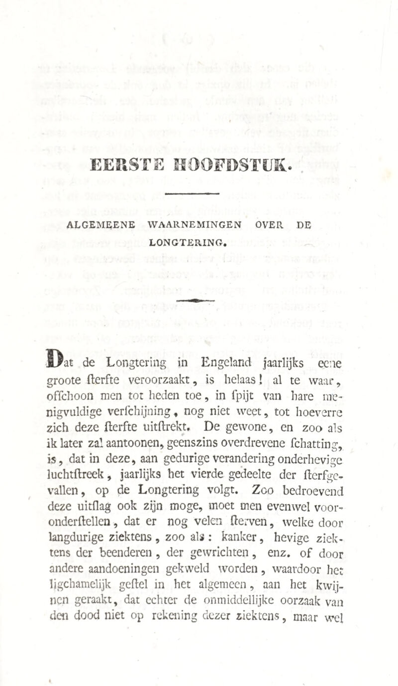 EERSTE HOOFDSTEK. ALGEMEENE WAARNEMINGEN OVER DE LONGTERING. Dat de Longtering in Engeland jaarlijks eene groote fterfte veroorzaakt, is helaas! al te waar, ofTchoon men tot heden toe, in fpijt van hare me¬ nigvuldige verfchijning, nog niet weet, tot hoeverre zich deze fterfte uitftrekt. De gewone, en zoo als ik later zal aantoonen, geenszins o verdrevene fchatting, is, dat in deze, aan gedurige verandering onderhevige luchtftreek, jaarlijks het vierde gedeelte der ftcrfgc- vallen, op de Longtering volgt. Zoo bedroevend deze uitdag ook zijn moge, moet men evenwel voor- onderftellen, dat er nog velen derven, welke door langdurige ziektens , zoo als : kanker, hevige ziek* tens der beenderen , der gewrichten, enz. of door andere aandoeningen gekweld worden, waardoor het ljgchamelijk geftel in het algemeen, aan het kwij¬ nen geraakt, dat echter de onmiddellijke oorzaak van den dood niet op rekening dezer ziektens, maar wel